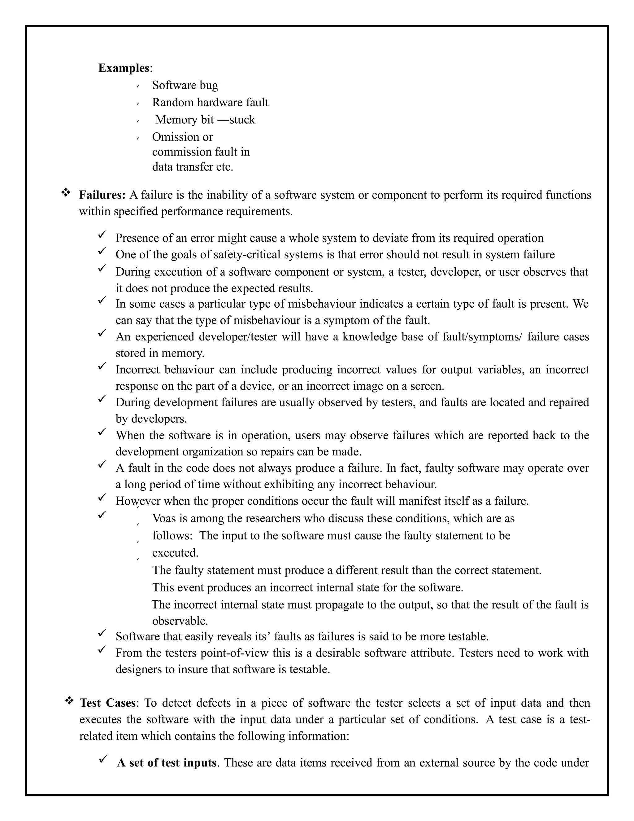 Examples:
Software bug
Random hardware fault
Memory bit ―stuck
Omission or
commission fault in
data transfer etc.
 Failures: A failure is the inability of a software system or component to perform its required functions
within specified performance requirements.
 Presence of an error might cause a whole system to deviate from its required operation
 One of the goals of safety-critical systems is that error should not result in system failure
 During execution of a software component or system, a tester, developer, or user observes that
it does not produce the expected results.
 In some cases a particular type of misbehaviour indicates a certain type of fault is present. We
can say that the type of misbehaviour is a symptom of the fault.
 An experienced developer/tester will have a knowledge base of fault/symptoms/ failure cases
stored in memory.
 Incorrect behaviour can include producing incorrect values for output variables, an incorrect
response on the part of a device, or an incorrect image on a screen.
 During development failures are usually observed by testers, and faults are located and repaired
by developers.
 When the software is in operation, users may observe failures which are reported back to the
development organization so repairs can be made.
 A fault in the code does not always produce a failure. In fact, faulty software may operate over
a long period of time without exhibiting any incorrect behaviour.
 However when the proper conditions occur the fault will manifest itself as a failure.
 Voas is among the researchers who discuss these conditions, which are as
follows: The input to the software must cause the faulty statement to be
executed.
The faulty statement must produce a different result than the correct statement.
This event produces an incorrect internal state for the software.
The incorrect internal state must propagate to the output, so that the result of the fault is
observable.
 Software that easily reveals its’ faults as failures is said to be more testable.
 From the testers point-of-view this is a desirable software attribute. Testers need to work with
designers to insure that software is testable.
 Test Cases: To detect defects in a piece of software the tester selects a set of input data and then
executes the software with the input data under a particular set of conditions. A test case is a test-
related item which contains the following information:
 A set of test inputs. These are data items received from an external source by the code under
 