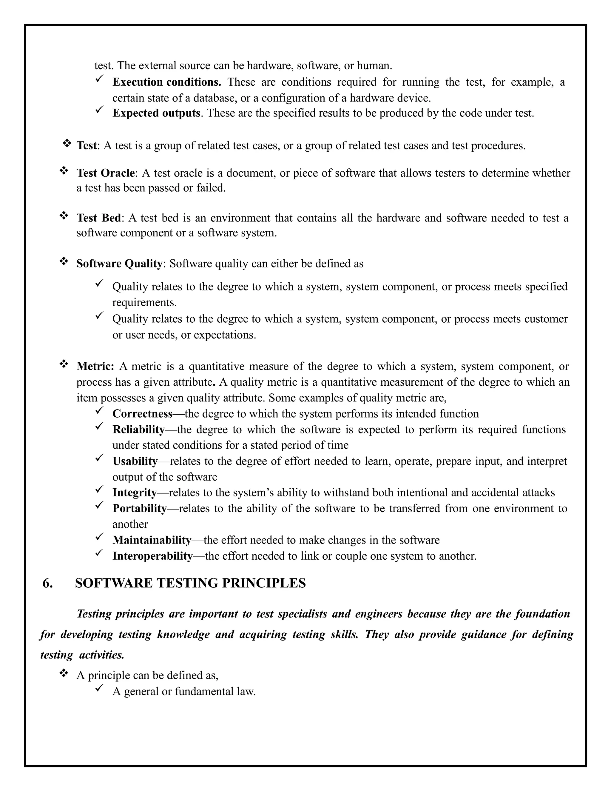 test. The external source can be hardware, software, or human.
 Execution conditions. These are conditions required for running the test, for example, a
certain state of a database, or a configuration of a hardware device.
 Expected outputs. These are the specified results to be produced by the code under test.
 Test: A test is a group of related test cases, or a group of related test cases and test procedures.
 Test Oracle: A test oracle is a document, or piece of software that allows testers to determine whether
a test has been passed or failed.
 Test Bed: A test bed is an environment that contains all the hardware and software needed to test a
software component or a software system.
 Software Quality: Software quality can either be defined as
 Quality relates to the degree to which a system, system component, or process meets specified
requirements.
 Quality relates to the degree to which a system, system component, or process meets customer
or user needs, or expectations.
 Metric: A metric is a quantitative measure of the degree to which a system, system component, or
process has a given attribute. A quality metric is a quantitative measurement of the degree to which an
item possesses a given quality attribute. Some examples of quality metric are,
 Correctness—the degree to which the system performs its intended function
 Reliability—the degree to which the software is expected to perform its required functions
under stated conditions for a stated period of time
 Usability—relates to the degree of effort needed to learn, operate, prepare input, and interpret
output of the software
 Integrity—relates to the system’s ability to withstand both intentional and accidental attacks
 Portability—relates to the ability of the software to be transferred from one environment to
another
 Maintainability—the effort needed to make changes in the software
 Interoperability—the effort needed to link or couple one system to another.
6. SOFTWARE TESTING PRINCIPLES
Testing principles are important to test specialists and engineers because they are the foundation
for developing testing knowledge and acquiring testing skills. They also provide guidance for defining
testing activities.
 A principle can be defined as,
 A general or fundamental law.
 