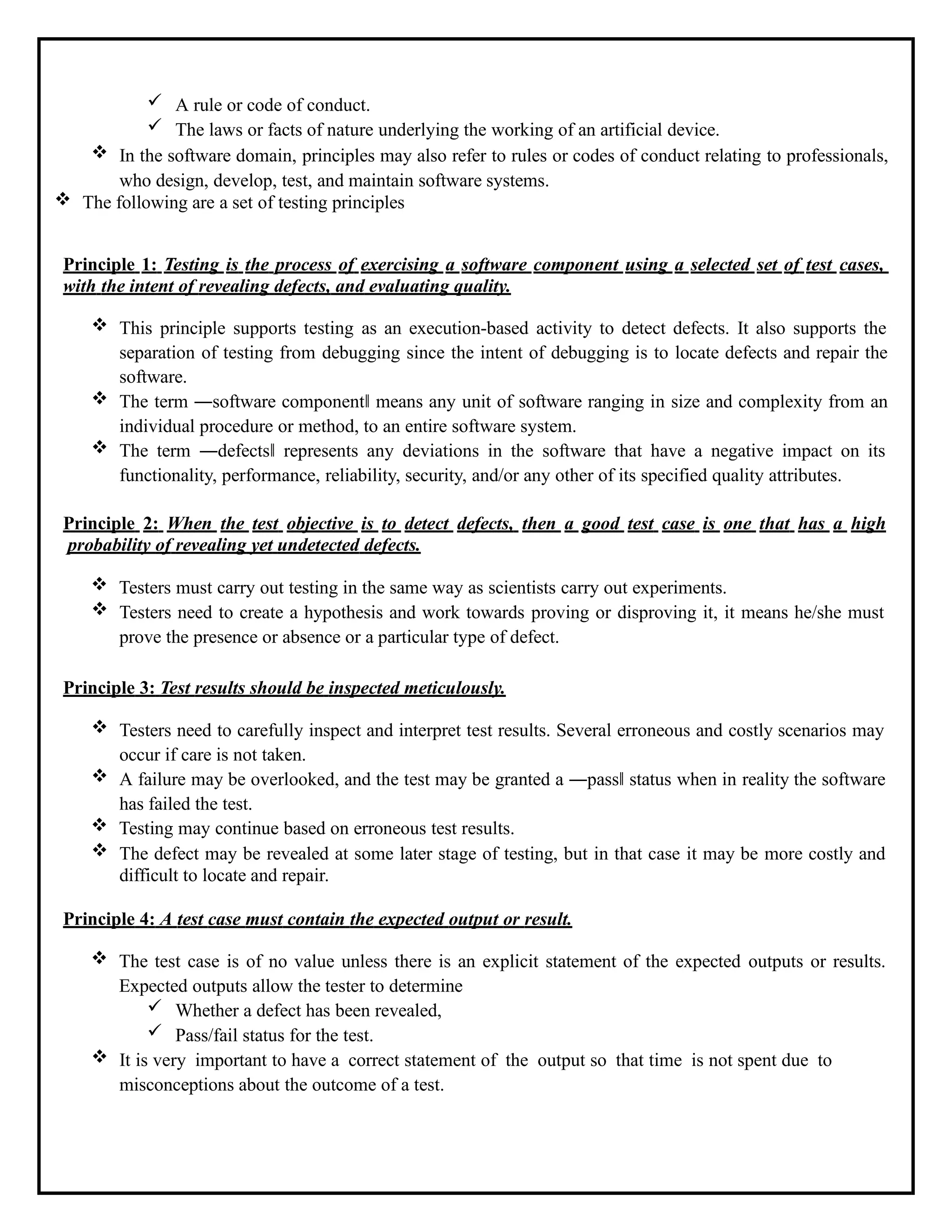  A rule or code of conduct.
 The laws or facts of nature underlying the working of an artificial device.
 In the software domain, principles may also refer to rules or codes of conduct relating to professionals,
who design, develop, test, and maintain software systems.
 The following are a set of testing principles
Principle 1: Testing is the process of exercising a software component using a selected set of test cases,
with the intent of revealing defects, and evaluating quality.
 This principle supports testing as an execution-based activity to detect defects. It also supports the
separation of testing from debugging since the intent of debugging is to locate defects and repair the
software.
 The term ―software component‖ means any unit of software ranging in size and complexity from an
individual procedure or method, to an entire software system.
 The term ―defects‖ represents any deviations in the software that have a negative impact on its
functionality, performance, reliability, security, and/or any other of its specified quality attributes.
Principle 2: When the test objective is to detect defects, then a good test case is one that has a high
probability of revealing yet undetected defects.
 Testers must carry out testing in the same way as scientists carry out experiments.
 Testers need to create a hypothesis and work towards proving or disproving it, it means he/she must
prove the presence or absence or a particular type of defect.
Principle 3: Test results should be inspected meticulously.
 Testers need to carefully inspect and interpret test results. Several erroneous and costly scenarios may
occur if care is not taken.
 A failure may be overlooked, and the test may be granted a ―pass‖ status when in reality the software
has failed the test.
 Testing may continue based on erroneous test results.
 The defect may be revealed at some later stage of testing, but in that case it may be more costly and
difficult to locate and repair.
Principle 4: A test case must contain the expected output or result.
 The test case is of no value unless there is an explicit statement of the expected outputs or results.
Expected outputs allow the tester to determine
 Whether a defect has been revealed,
 Pass/fail status for the test.
 It is very important to have a correct statement of the output so that time is not spent due to
misconceptions about the outcome of a test.
 