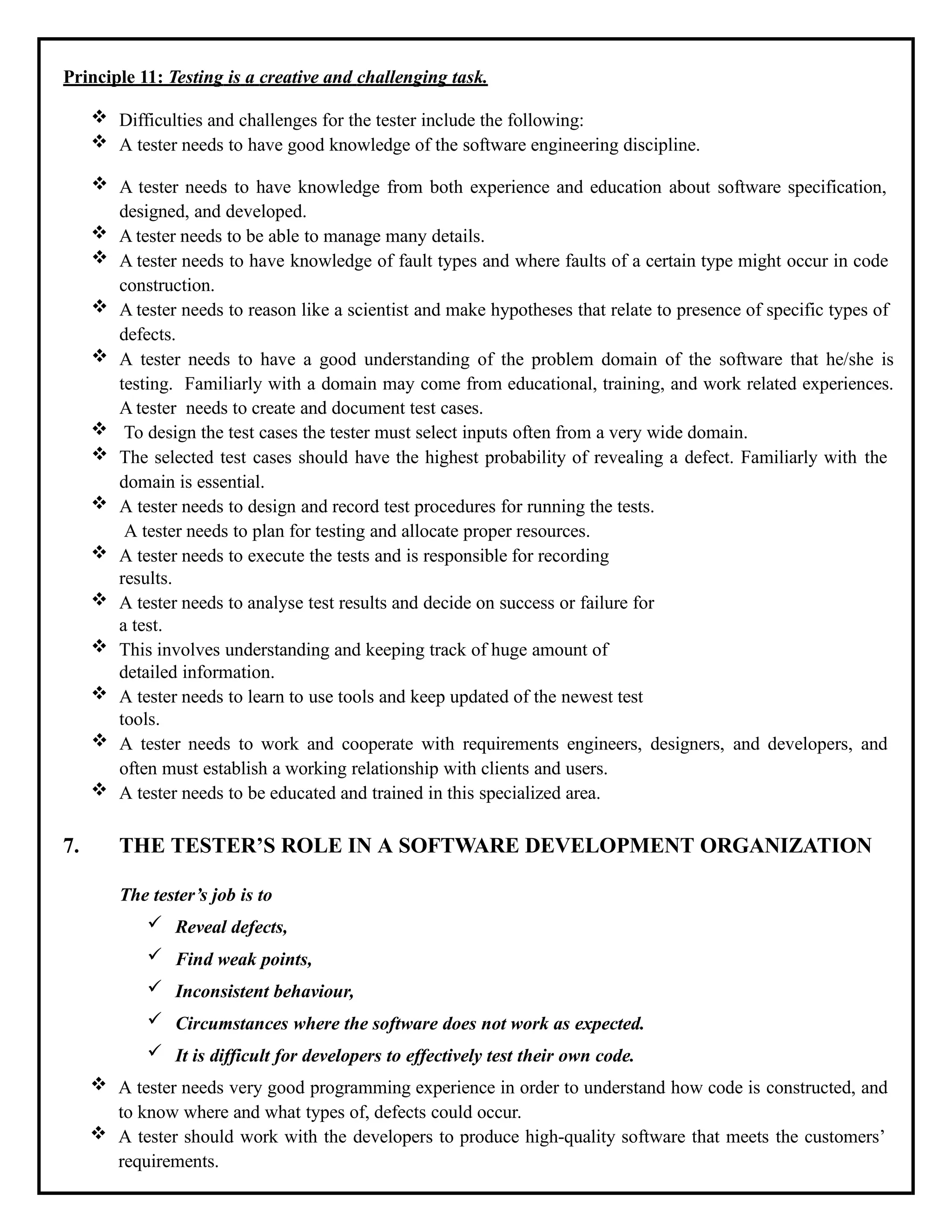 Principle 11: Testing is a creative and challenging task.
 Difficulties and challenges for the tester include the following:
 A tester needs to have good knowledge of the software engineering discipline.
 A tester needs to have knowledge from both experience and education about software specification,
designed, and developed.
 A tester needs to be able to manage many details.
 A tester needs to have knowledge of fault types and where faults of a certain type might occur in code
construction.
 A tester needs to reason like a scientist and make hypotheses that relate to presence of specific types of
defects.
 A tester needs to have a good understanding of the problem domain of the software that he/she is
testing. Familiarly with a domain may come from educational, training, and work related experiences.
A tester needs to create and document test cases.
 To design the test cases the tester must select inputs often from a very wide domain.
 The selected test cases should have the highest probability of revealing a defect. Familiarly with the
domain is essential.
 A tester needs to design and record test procedures for running the tests.
A tester needs to plan for testing and allocate proper resources.
 A tester needs to execute the tests and is responsible for recording
results.
 A tester needs to analyse test results and decide on success or failure for
a test.
 This involves understanding and keeping track of huge amount of
detailed information.
 A tester needs to learn to use tools and keep updated of the newest test
tools.
 A tester needs to work and cooperate with requirements engineers, designers, and developers, and
often must establish a working relationship with clients and users.
 A tester needs to be educated and trained in this specialized area.
7. THE TESTER’S ROLE IN A SOFTWARE DEVELOPMENT ORGANIZATION
The tester’s job is to
 Reveal defects,
 Find weak points,
 Inconsistent behaviour,
 Circumstances where the software does not work as expected.
 It is difficult for developers to effectively test their own code.
 A tester needs very good programming experience in order to understand how code is constructed, and
to know where and what types of, defects could occur.
 A tester should work with the developers to produce high-quality software that meets the customers’
requirements.
 