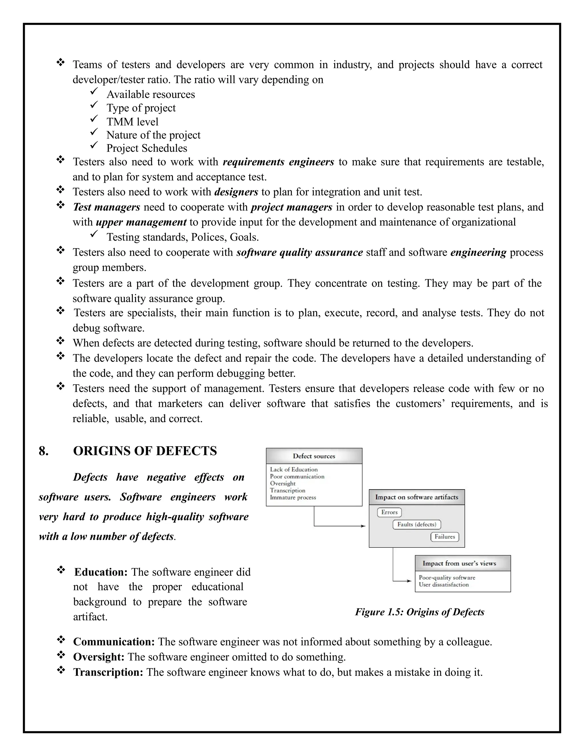  Teams of testers and developers are very common in industry, and projects should have a correct
developer/tester ratio. The ratio will vary depending on
 Available resources
 Type of project
 TMM level
 Nature of the project
 Project Schedules
 Testers also need to work with requirements engineers to make sure that requirements are testable,
and to plan for system and acceptance test.
 Testers also need to work with designers to plan for integration and unit test.
 Test managers need to cooperate with project managers in order to develop reasonable test plans, and
with upper management to provide input for the development and maintenance of organizational
 Testing standards, Polices, Goals.
 Testers also need to cooperate with software quality assurance staff and software engineering process
group members.
 Testers are a part of the development group. They concentrate on testing. They may be part of the
software quality assurance group.
 Testers are specialists, their main function is to plan, execute, record, and analyse tests. They do not
debug software.
 When defects are detected during testing, software should be returned to the developers.
 The developers locate the defect and repair the code. The developers have a detailed understanding of
the code, and they can perform debugging better.
 Testers need the support of management. Testers ensure that developers release code with few or no
defects, and that marketers can deliver software that satisfies the customers’ requirements, and is
reliable, usable, and correct.
8. ORIGINS OF DEFECTS
Defects have negative effects on
software users. Software engineers work
very hard to produce high-quality software
with a low number of defects.
 Education: The software engineer did
not have the proper educational
background to prepare the software
artifact. Figure 1.5: Origins of Defects
 Communication: The software engineer was not informed about something by a colleague.
 Oversight: The software engineer omitted to do something.
 Transcription: The software engineer knows what to do, but makes a mistake in doing it.
 