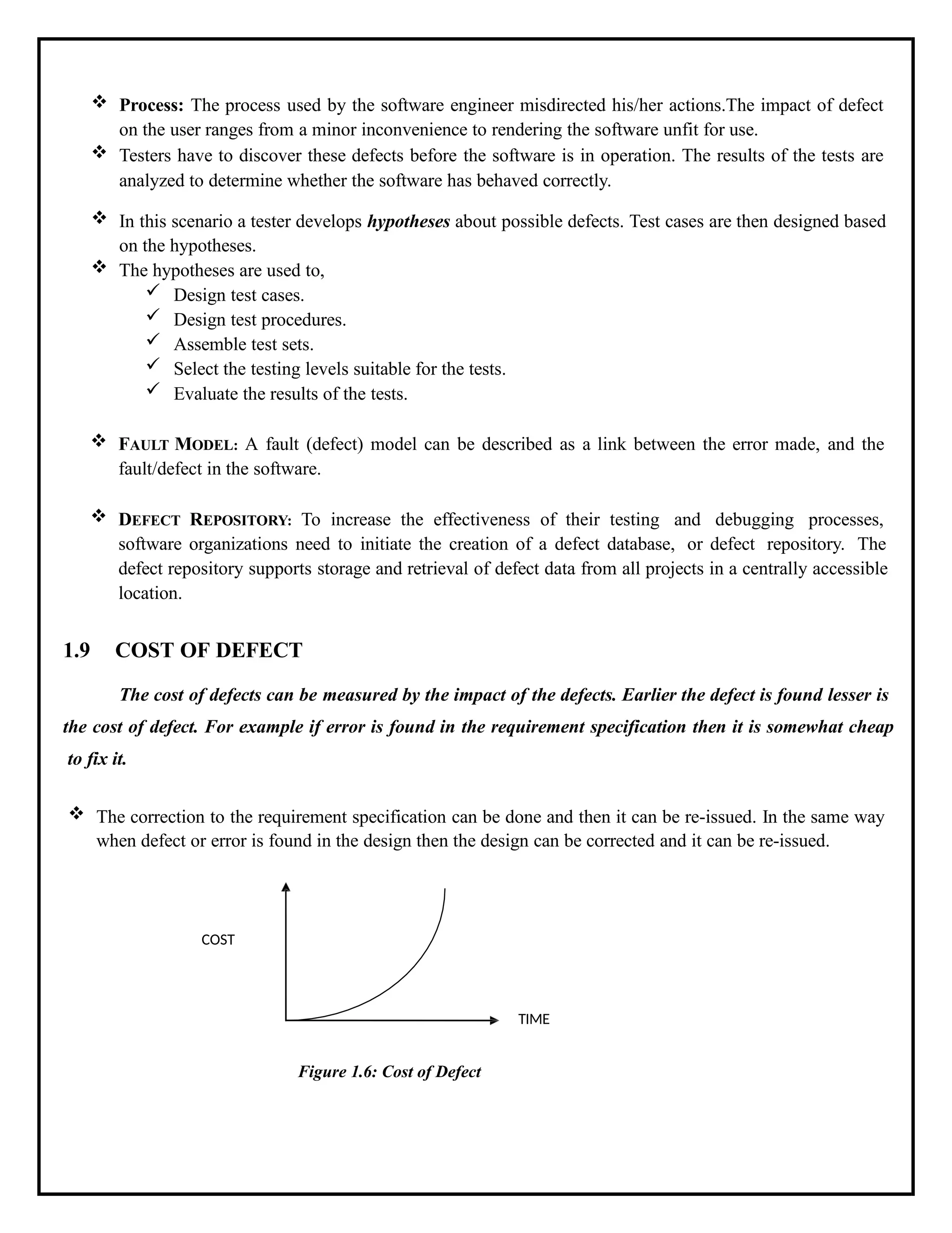  Process: The process used by the software engineer misdirected his/her actions.The impact of defect
on the user ranges from a minor inconvenience to rendering the software unfit for use.
 Testers have to discover these defects before the software is in operation. The results of the tests are
analyzed to determine whether the software has behaved correctly.
 In this scenario a tester develops hypotheses about possible defects. Test cases are then designed based
on the hypotheses.
 The hypotheses are used to,
 Design test cases.
 Design test procedures.
 Assemble test sets.
 Select the testing levels suitable for the tests.
 Evaluate the results of the tests.
 FAULT MODEL: A fault (defect) model can be described as a link between the error made, and the
fault/defect in the software.
 DEFECT REPOSITORY: To increase the effectiveness of their testing and debugging processes,
software organizations need to initiate the creation of a defect database, or defect repository. The
defect repository supports storage and retrieval of defect data from all projects in a centrally accessible
location.
1.9 COST OF DEFECT
The cost of defects can be measured by the impact of the defects. Earlier the defect is found lesser is
the cost of defect. For example if error is found in the requirement specification then it is somewhat cheap
to fix it.
 The correction to the requirement specification can be done and then it can be re-issued. In the same way
when defect or error is found in the design then the design can be corrected and it can be re-issued.
COST
TIME
Figure 1.6: Cost of Defect
 