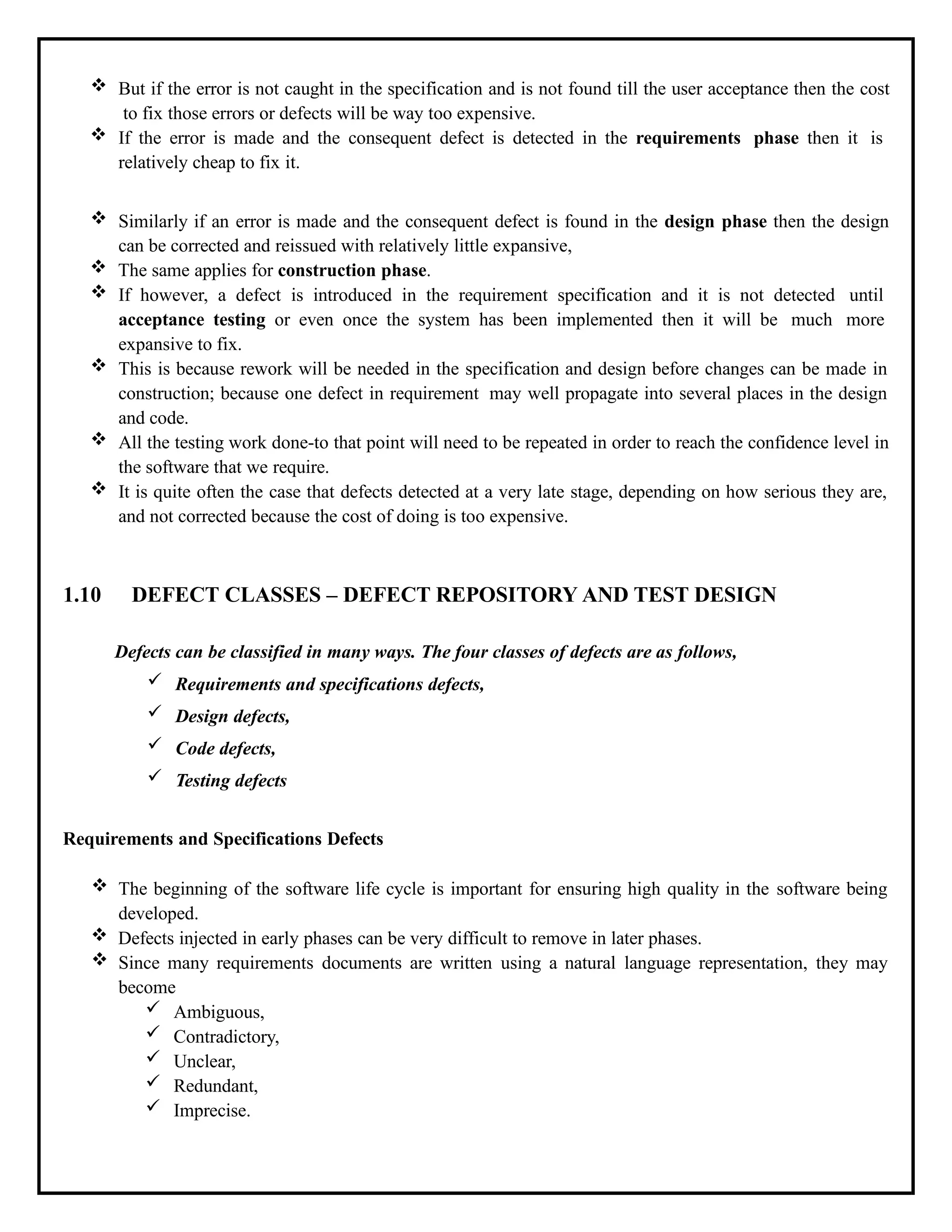  But if the error is not caught in the specification and is not found till the user acceptance then the cost
to fix those errors or defects will be way too expensive.
 If the error is made and the consequent defect is detected in the requirements phase then it is
relatively cheap to fix it.
 Similarly if an error is made and the consequent defect is found in the design phase then the design
can be corrected and reissued with relatively little expansive,
 The same applies for construction phase.
 If however, a defect is introduced in the requirement specification and it is not detected until
acceptance testing or even once the system has been implemented then it will be much more
expansive to fix.
 This is because rework will be needed in the specification and design before changes can be made in
construction; because one defect in requirement may well propagate into several places in the design
and code.
 All the testing work done-to that point will need to be repeated in order to reach the confidence level in
the software that we require.
 It is quite often the case that defects detected at a very late stage, depending on how serious they are,
and not corrected because the cost of doing is too expensive.
1.10 DEFECT CLASSES – DEFECT REPOSITORY AND TEST DESIGN
Defects can be classified in many ways. The four classes of defects are as follows,
 Requirements and specifications defects,
 Design defects,
 Code defects,
 Testing defects
Requirements and Specifications Defects
 The beginning of the software life cycle is important for ensuring high quality in the software being
developed.
 Defects injected in early phases can be very difficult to remove in later phases.
 Since many requirements documents are written using a natural language representation, they may
become
 Ambiguous,
 Contradictory,
 Unclear,
 Redundant,
 Imprecise.
 