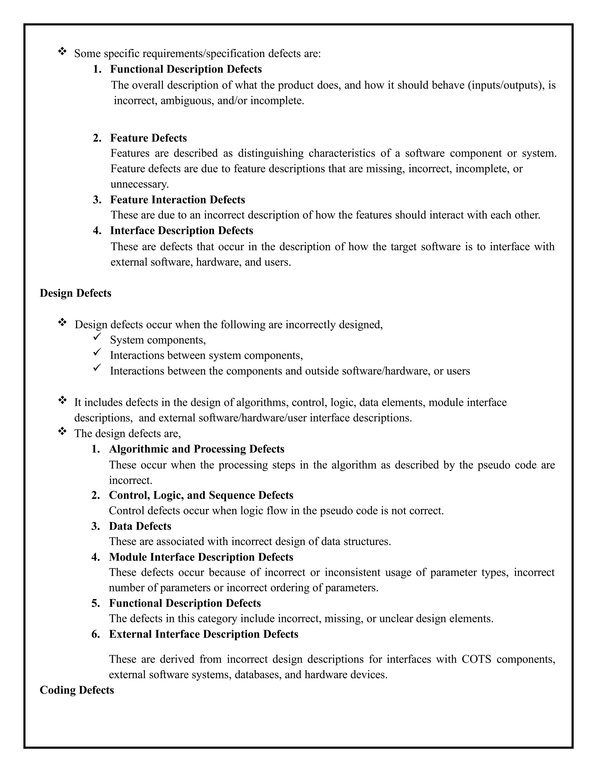  Some specific requirements/specification defects are:
1. Functional Description Defects
The overall description of what the product does, and how it should behave (inputs/outputs), is
incorrect, ambiguous, and/or incomplete.
2. Feature Defects
Features are described as distinguishing characteristics of a software component or system.
Feature defects are due to feature descriptions that are missing, incorrect, incomplete, or
unnecessary.
3. Feature Interaction Defects
These are due to an incorrect description of how the features should interact with each other.
4. Interface Description Defects
These are defects that occur in the description of how the target software is to interface with
external software, hardware, and users.
Design Defects
 Design defects occur when the following are incorrectly designed,
 System components,
 Interactions between system components,
 Interactions between the components and outside software/hardware, or users
 It includes defects in the design of algorithms, control, logic, data elements, module interface
descriptions, and external software/hardware/user interface descriptions.
 The design defects are,
1. Algorithmic and Processing Defects
These occur when the processing steps in the algorithm as described by the pseudo code are
incorrect.
2. Control, Logic, and Sequence Defects
Control defects occur when logic flow in the pseudo code is not correct.
3. Data Defects
These are associated with incorrect design of data structures.
4. Module Interface Description Defects
These defects occur because of incorrect or inconsistent usage of parameter types, incorrect
number of parameters or incorrect ordering of parameters.
5. Functional Description Defects
The defects in this category include incorrect, missing, or unclear design elements.
6. External Interface Description Defects
These are derived from incorrect design descriptions for interfaces with COTS components,
external software systems, databases, and hardware devices.
Coding Defects
 