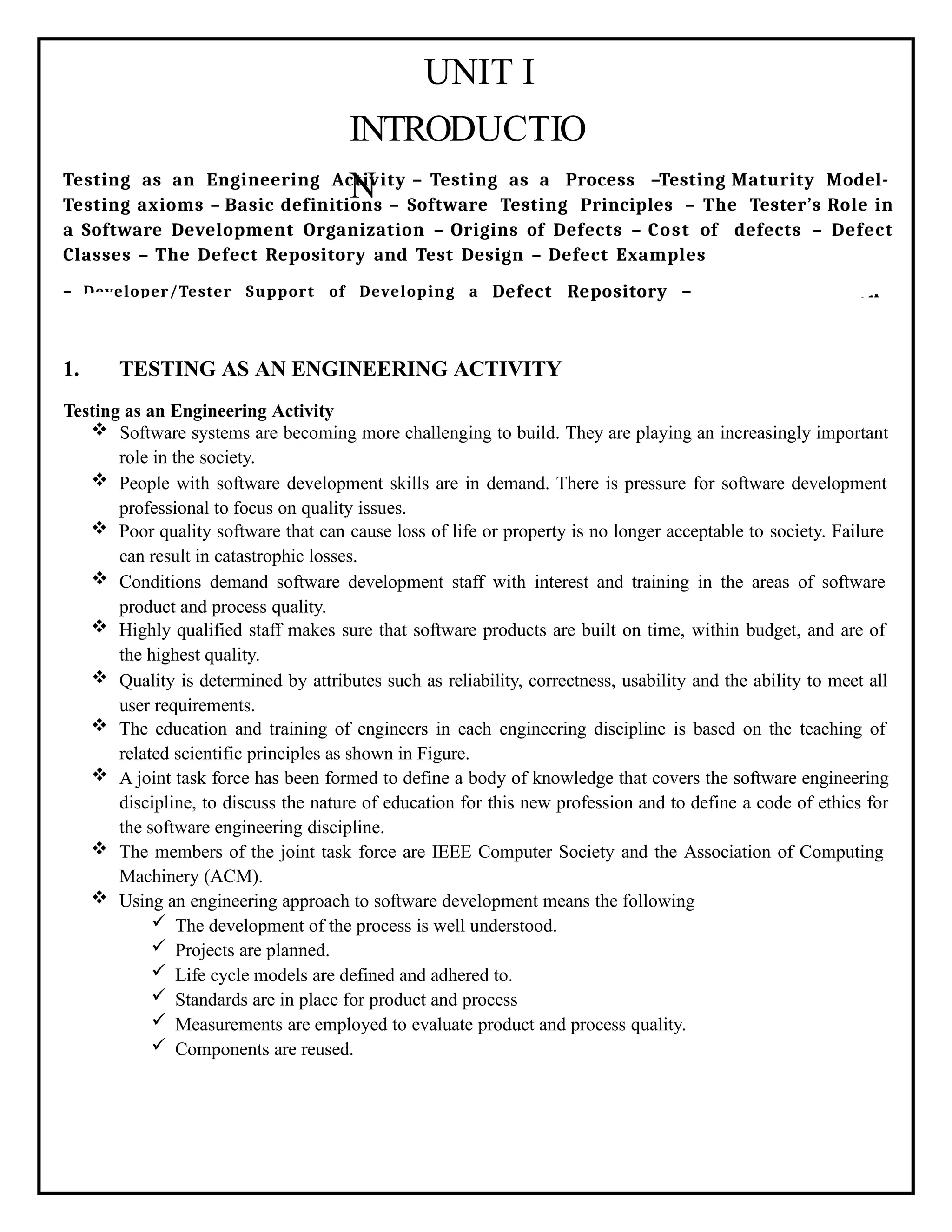 UNIT I
INTRODUCTIO
N
Testing as an Engineering Activity – Testing as a Process –Testing Maturity Model-
Testing axioms – Basic definitions – Software Testing Principles – The Tester’s Role in
a Software Development Organization – Origins of Defects – Cost of defects – Defect
Classes – The Defect Repository and Test Design – Defect Examples
– Developer/Tester Support of Developing a Defect Repository – Defect Prevention
strategies.
1. TESTING AS AN ENGINEERING ACTIVITY
Testing as an Engineering Activity
 Software systems are becoming more challenging to build. They are playing an increasingly important
role in the society.
 People with software development skills are in demand. There is pressure for software development
professional to focus on quality issues.
 Poor quality software that can cause loss of life or property is no longer acceptable to society. Failure
can result in catastrophic losses.
 Conditions demand software development staff with interest and training in the areas of software
product and process quality.
 Highly qualified staff makes sure that software products are built on time, within budget, and are of
the highest quality.
 Quality is determined by attributes such as reliability, correctness, usability and the ability to meet all
user requirements.
 The education and training of engineers in each engineering discipline is based on the teaching of
related scientific principles as shown in Figure.
 A joint task force has been formed to define a body of knowledge that covers the software engineering
discipline, to discuss the nature of education for this new profession and to define a code of ethics for
the software engineering discipline.
 The members of the joint task force are IEEE Computer Society and the Association of Computing
Machinery (ACM).
 Using an engineering approach to software development means the following
 The development of the process is well understood.
 Projects are planned.
 Life cycle models are defined and adhered to.
 Standards are in place for product and process
 Measurements are employed to evaluate product and process quality.
 Components are reused.
 