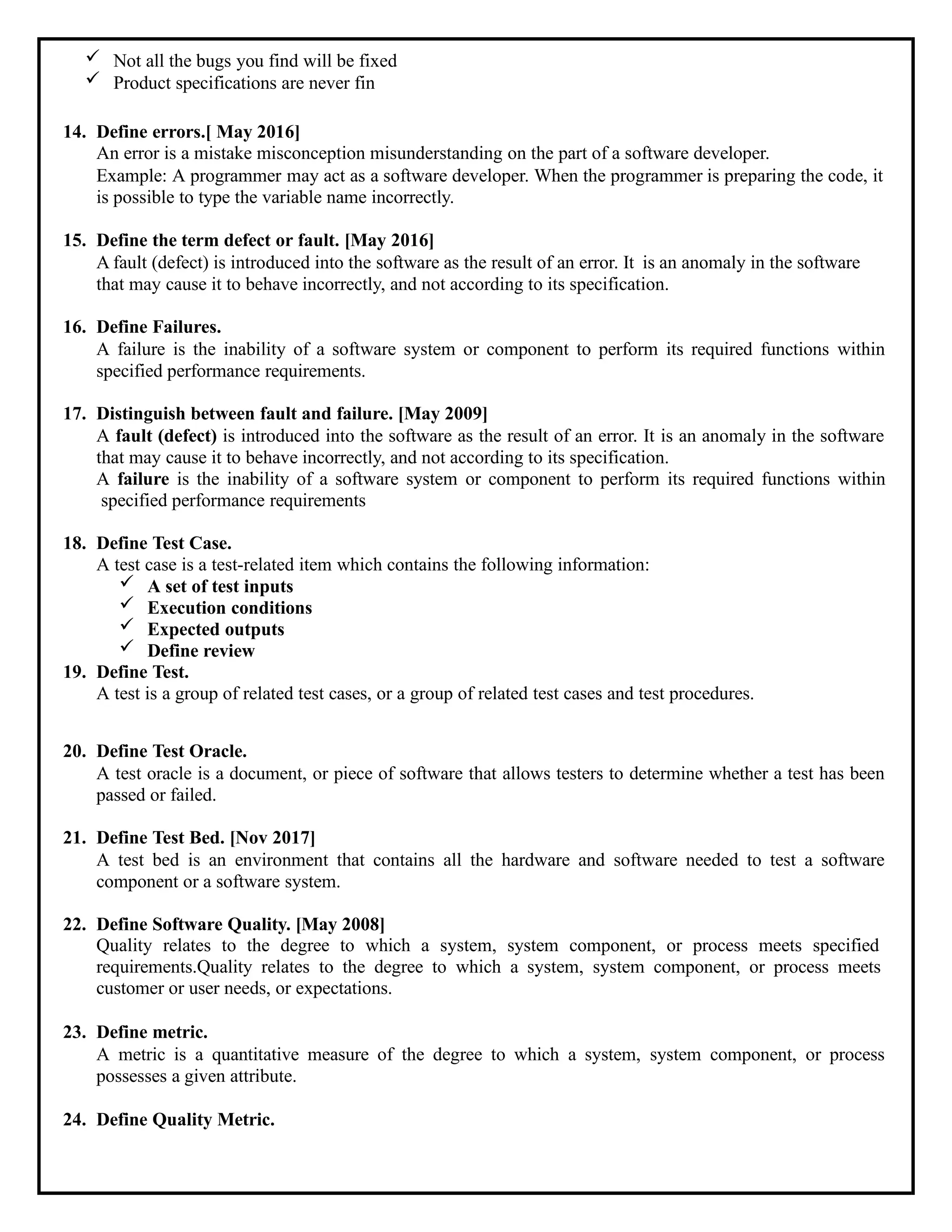  Not all the bugs you find will be fixed
 Product specifications are never fin
14. Define errors.[ May 2016]
An error is a mistake misconception misunderstanding on the part of a software developer.
Example: A programmer may act as a software developer. When the programmer is preparing the code, it
is possible to type the variable name incorrectly.
15. Define the term defect or fault. [May 2016]
A fault (defect) is introduced into the software as the result of an error. It is an anomaly in the software
that may cause it to behave incorrectly, and not according to its specification.
16. Define Failures.
A failure is the inability of a software system or component to perform its required functions within
specified performance requirements.
17. Distinguish between fault and failure. [May 2009]
A fault (defect) is introduced into the software as the result of an error. It is an anomaly in the software
that may cause it to behave incorrectly, and not according to its specification.
A failure is the inability of a software system or component to perform its required functions within
specified performance requirements
18. Define Test Case.
A test case is a test-related item which contains the following information:
 A set of test inputs
 Execution conditions
 Expected outputs
 Define review
19. Define Test.
A test is a group of related test cases, or a group of related test cases and test procedures.
20. Define Test Oracle.
A test oracle is a document, or piece of software that allows testers to determine whether a test has been
passed or failed.
21. Define Test Bed. [Nov 2017]
A test bed is an environment that contains all the hardware and software needed to test a software
component or a software system.
22. Define Software Quality. [May 2008]
Quality relates to the degree to which a system, system component, or process meets specified
requirements.Quality relates to the degree to which a system, system component, or process meets
customer or user needs, or expectations.
23. Define metric.
A metric is a quantitative measure of the degree to which a system, system component, or process
possesses a given attribute.
24. Define Quality Metric.
 
