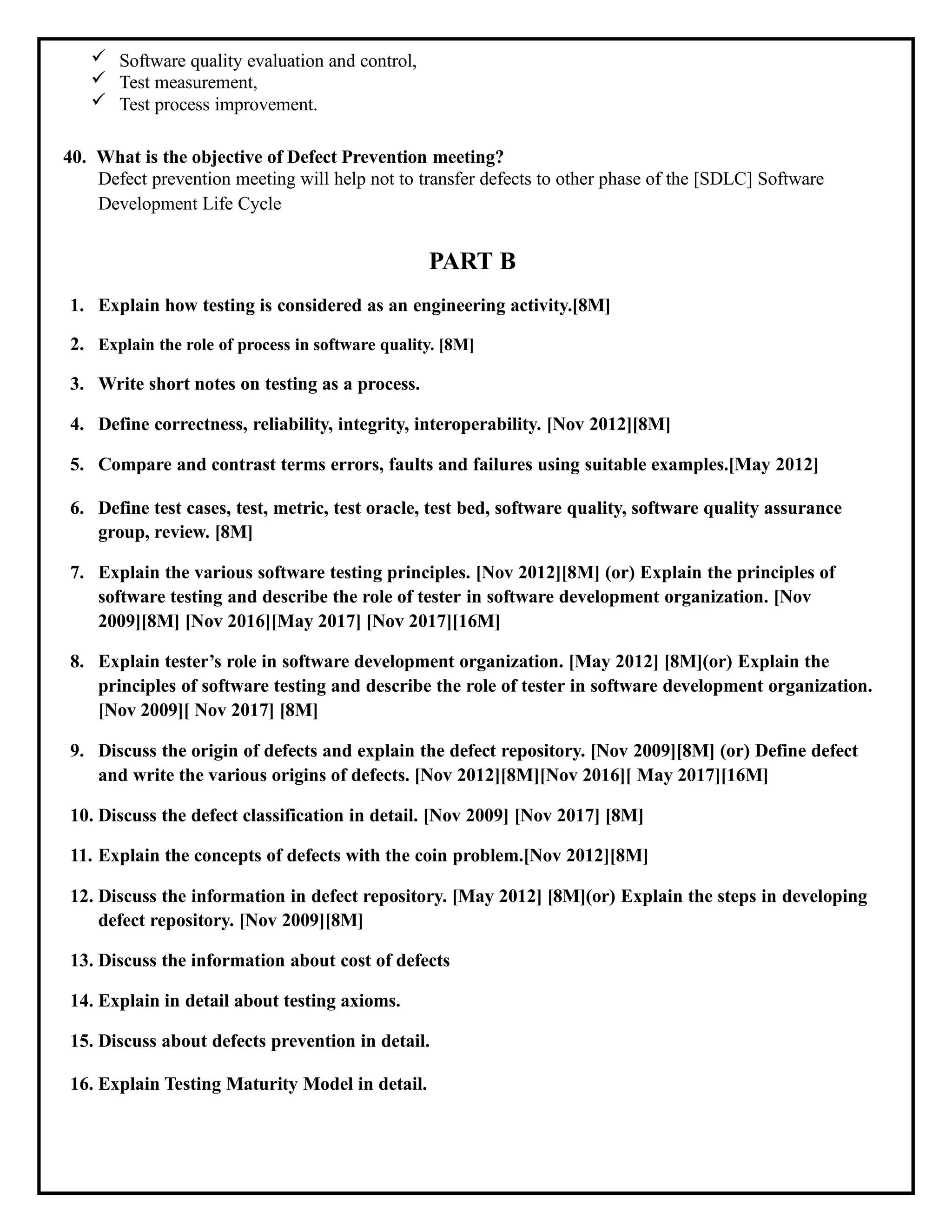  Software quality evaluation and control,
 Test measurement,
 Test process improvement.
40. What is the objective of Defect Prevention meeting?
Defect prevention meeting will help not to transfer defects to other phase of the [SDLC] Software
Development Life Cycle
PART B
1. Explain how testing is considered as an engineering activity.[8M]
2. Explain the role of process in software quality. [8M]
3. Write short notes on testing as a process.
4. Define correctness, reliability, integrity, interoperability. [Nov 2012][8M]
5. Compare and contrast terms errors, faults and failures using suitable examples.[May 2012]
6. Define test cases, test, metric, test oracle, test bed, software quality, software quality assurance
group, review. [8M]
7. Explain the various software testing principles. [Nov 2012][8M] (or) Explain the principles of
software testing and describe the role of tester in software development organization. [Nov
2009][8M] [Nov 2016][May 2017] [Nov 2017][16M]
8. Explain tester’s role in software development organization. [May 2012] [8M](or) Explain the
principles of software testing and describe the role of tester in software development organization.
[Nov 2009][ Nov 2017] [8M]
9. Discuss the origin of defects and explain the defect repository. [Nov 2009][8M] (or) Define defect
and write the various origins of defects. [Nov 2012][8M][Nov 2016][ May 2017][16M]
10. Discuss the defect classification in detail. [Nov 2009] [Nov 2017] [8M]
11. Explain the concepts of defects with the coin problem.[Nov 2012][8M]
12. Discuss the information in defect repository. [May 2012] [8M](or) Explain the steps in developing
defect repository. [Nov 2009][8M]
13. Discuss the information about cost of defects
14. Explain in detail about testing axioms.
15. Discuss about defects prevention in detail.
16. Explain Testing Maturity Model in detail.
 