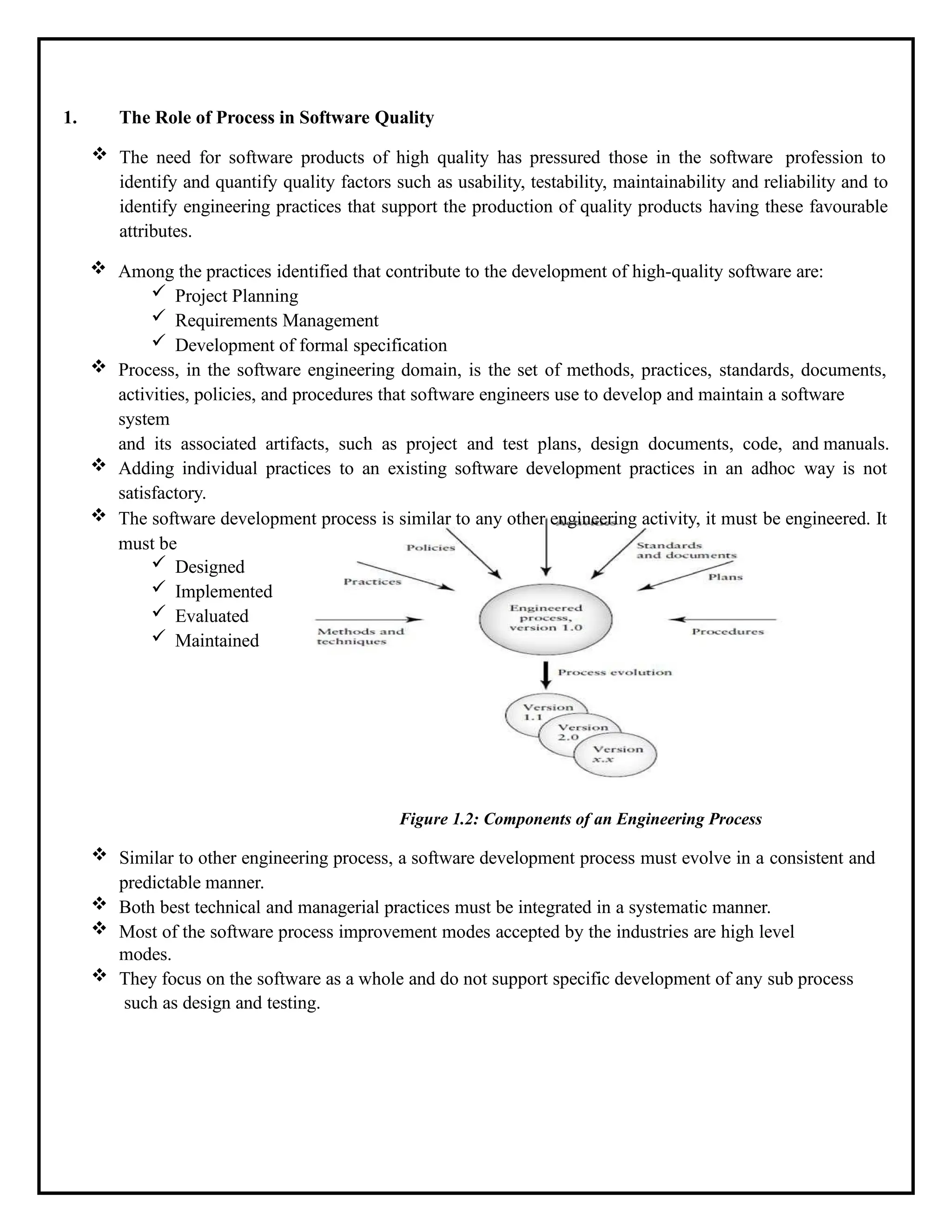 1. The Role of Process in Software Quality
 The need for software products of high quality has pressured those in the software profession to
identify and quantify quality factors such as usability, testability, maintainability and reliability and to
identify engineering practices that support the production of quality products having these favourable
attributes.
 Among the practices identified that contribute to the development of high-quality software are:
 Project Planning
 Requirements Management
 Development of formal specification
 Process, in the software engineering domain, is the set of methods, practices, standards, documents,
activities, policies, and procedures that software engineers use to develop and maintain a software
system
and its associated artifacts, such as project and test plans, design documents, code, and manuals.
 Adding individual practices to an existing software development practices in an adhoc way is not
satisfactory.
 The software development process is similar to any other engineering activity, it must be engineered. It
must be
 Designed
 Implemented
 Evaluated
 Maintained
Figure 1.2: Components of an Engineering Process
 Similar to other engineering process, a software development process must evolve in a consistent and
predictable manner.
 Both best technical and managerial practices must be integrated in a systematic manner.
 Most of the software process improvement modes accepted by the industries are high level
modes.
 They focus on the software as a whole and do not support specific development of any sub process
such as design and testing.
 