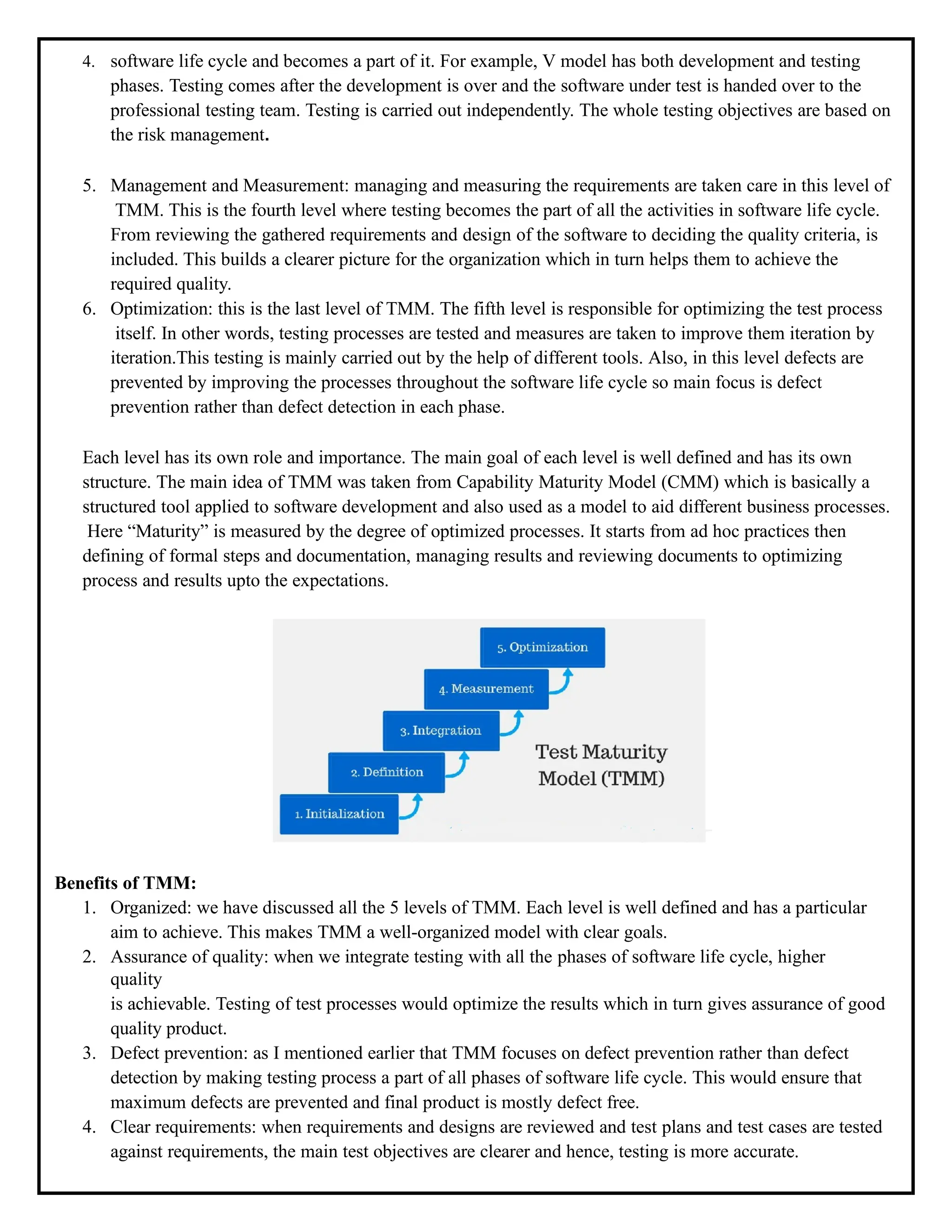 4. software life cycle and becomes a part of it. For example, V model has both development and testing
phases. Testing comes after the development is over and the software under test is handed over to the
professional testing team. Testing is carried out independently. The whole testing objectives are based on
the risk management.
5. Management and Measurement: managing and measuring the requirements are taken care in this level of
TMM. This is the fourth level where testing becomes the part of all the activities in software life cycle.
From reviewing the gathered requirements and design of the software to deciding the quality criteria, is
included. This builds a clearer picture for the organization which in turn helps them to achieve the
required quality.
6. Optimization: this is the last level of TMM. The fifth level is responsible for optimizing the test process
itself. In other words, testing processes are tested and measures are taken to improve them iteration by
iteration.This testing is mainly carried out by the help of different tools. Also, in this level defects are
prevented by improving the processes throughout the software life cycle so main focus is defect
prevention rather than defect detection in each phase.
Each level has its own role and importance. The main goal of each level is well defined and has its own
structure. The main idea of TMM was taken from Capability Maturity Model (CMM) which is basically a
structured tool applied to software development and also used as a model to aid different business processes.
Here “Maturity” is measured by the degree of optimized processes. It starts from ad hoc practices then
defining of formal steps and documentation, managing results and reviewing documents to optimizing
process and results upto the expectations.
Benefits of TMM:
1. Organized: we have discussed all the 5 levels of TMM. Each level is well defined and has a particular
aim to achieve. This makes TMM a well-organized model with clear goals.
2. Assurance of quality: when we integrate testing with all the phases of software life cycle, higher
quality
is achievable. Testing of test processes would optimize the results which in turn gives assurance of good
quality product.
3. Defect prevention: as I mentioned earlier that TMM focuses on defect prevention rather than defect
detection by making testing process a part of all phases of software life cycle. This would ensure that
maximum defects are prevented and final product is mostly defect free.
4. Clear requirements: when requirements and designs are reviewed and test plans and test cases are tested
against requirements, the main test objectives are clearer and hence, testing is more accurate.
 