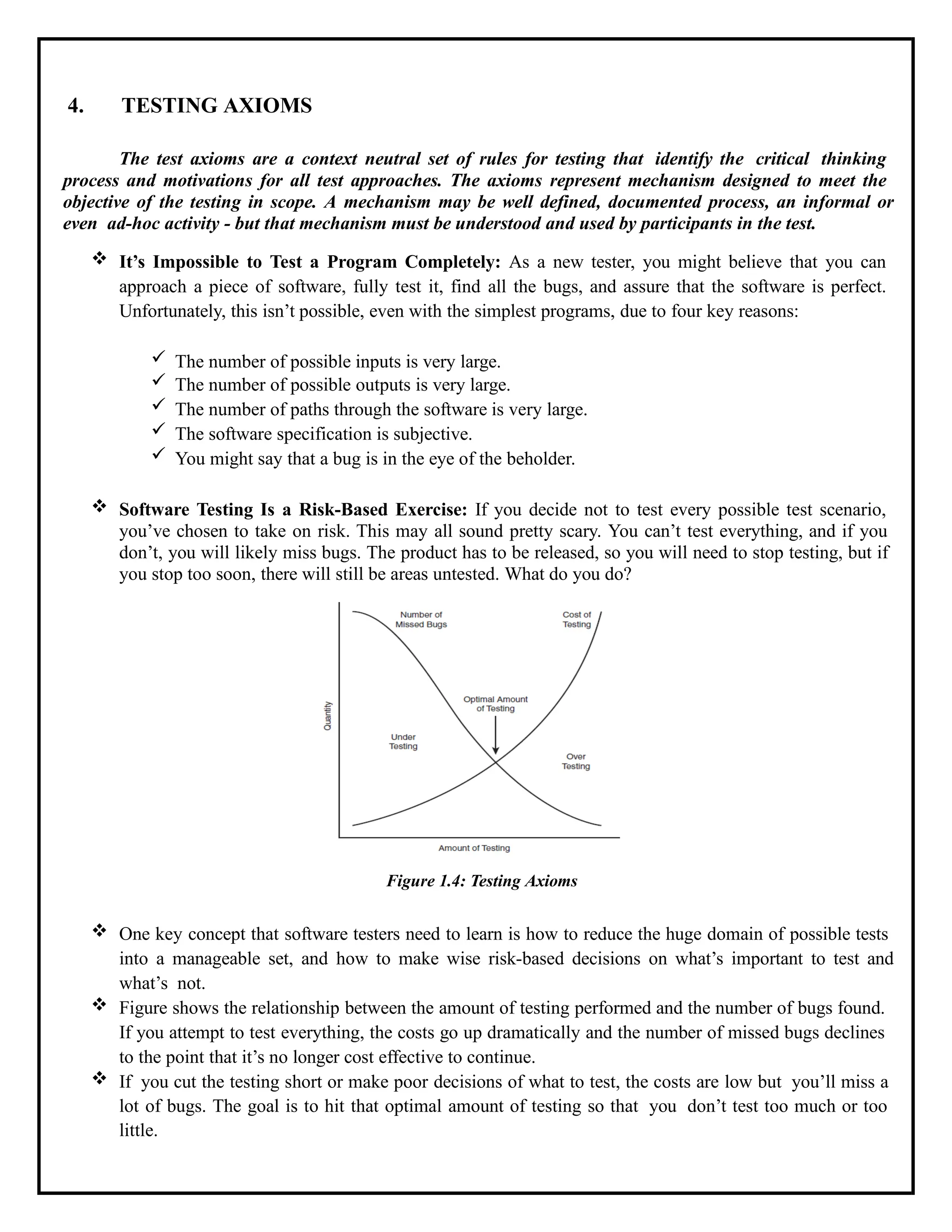 4. TESTING AXIOMS
The test axioms are a context neutral set of rules for testing that identify the critical thinking
process and motivations for all test approaches. The axioms represent mechanism designed to meet the
objective of the testing in scope. A mechanism may be well defined, documented process, an informal or
even ad-hoc activity - but that mechanism must be understood and used by participants in the test.
 It’s Impossible to Test a Program Completely: As a new tester, you might believe that you can
approach a piece of software, fully test it, find all the bugs, and assure that the software is perfect.
Unfortunately, this isn’t possible, even with the simplest programs, due to four key reasons:
 The number of possible inputs is very large.
 The number of possible outputs is very large.
 The number of paths through the software is very large.
 The software specification is subjective.
 You might say that a bug is in the eye of the beholder.
 Software Testing Is a Risk-Based Exercise: If you decide not to test every possible test scenario,
you’ve chosen to take on risk. This may all sound pretty scary. You can’t test everything, and if you
don’t, you will likely miss bugs. The product has to be released, so you will need to stop testing, but if
you stop too soon, there will still be areas untested. What do you do?
Figure 1.4: Testing Axioms
 One key concept that software testers need to learn is how to reduce the huge domain of possible tests
into a manageable set, and how to make wise risk-based decisions on what’s important to test and
what’s not.
 Figure shows the relationship between the amount of testing performed and the number of bugs found.
If you attempt to test everything, the costs go up dramatically and the number of missed bugs declines
to the point that it’s no longer cost effective to continue.
 If you cut the testing short or make poor decisions of what to test, the costs are low but you’ll miss a
lot of bugs. The goal is to hit that optimal amount of testing so that you don’t test too much or too
little.
 