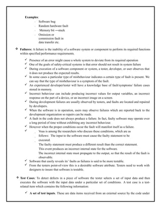 Examples:
Software bug
Random hardware fault
Memory bit ―stuck
Omission or
commission fault in
data transfer etc.
 Failures: A failure is the inability of a software system or component to perform its required functions
within specified performance requirements.
 Presence of an error might cause a whole system to deviate from its required operation
 One of the goals of safety-critical systems is that error should not result in system failure
 During execution of a software component or system, a tester, developer, or user observes that
it does not produce the expected results.
 In some cases a particular type of misbehaviour indicates a certain type of fault is present. We
can say that the type of misbehaviour is a symptom of the fault.
 An experienced developer/tester will have a knowledge base of fault/symptoms/ failure cases
stored in memory.
 Incorrect behaviour can include producing incorrect values for output variables, an incorrect
response on the part of a device, or an incorrect image on a screen.
 During development failures are usually observed by testers, and faults are located and repaired
by developers.
 When the software is in operation, users may observe failures which are reported back to the
development organization so repairs can be made.
 A fault in the code does not always produce a failure. In fact, faulty software may operate over
a long period of time without exhibiting any incorrect behaviour.
 However when the proper conditions occur the fault will manifest itself as a failure.
 Voas is among the researchers who discuss these conditions, which are as
follows: The input to the software must cause the faulty statement to be
executed.
The faulty statement must produce a different result than the correct statement.
This event produces an incorrect internal state for the software.
The incorrect internal state must propagate to the output, so that the result of the fault is
observable.
 Software that easily reveals its’ faults as failures is said to be more testable.
 From the testers point-of-view this is a desirable software attribute. Testers need to work with
designers to insure that software is testable.
 Test Cases: To detect defects in a piece of software the tester selects a set of input data and then
executes the software with the input data under a particular set of conditions. A test case is a test-
related item which contains the following information:
 A set of test inputs. These are data items received from an external source by the code under
 