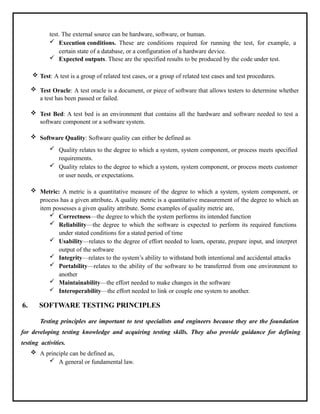 test. The external source can be hardware, software, or human.
 Execution conditions. These are conditions required for running the test, for example, a
certain state of a database, or a configuration of a hardware device.
 Expected outputs. These are the specified results to be produced by the code under test.
 Test: A test is a group of related test cases, or a group of related test cases and test procedures.
 Test Oracle: A test oracle is a document, or piece of software that allows testers to determine whether
a test has been passed or failed.
 Test Bed: A test bed is an environment that contains all the hardware and software needed to test a
software component or a software system.
 Software Quality: Software quality can either be defined as
 Quality relates to the degree to which a system, system component, or process meets specified
requirements.
 Quality relates to the degree to which a system, system component, or process meets customer
or user needs, or expectations.
 Metric: A metric is a quantitative measure of the degree to which a system, system component, or
process has a given attribute. A quality metric is a quantitative measurement of the degree to which an
item possesses a given quality attribute. Some examples of quality metric are,
 Correctness—the degree to which the system performs its intended function
 Reliability—the degree to which the software is expected to perform its required functions
under stated conditions for a stated period of time
 Usability—relates to the degree of effort needed to learn, operate, prepare input, and interpret
output of the software
 Integrity—relates to the system’s ability to withstand both intentional and accidental attacks
 Portability—relates to the ability of the software to be transferred from one environment to
another
 Maintainability—the effort needed to make changes in the software
 Interoperability—the effort needed to link or couple one system to another.
6. SOFTWARE TESTING PRINCIPLES
Testing principles are important to test specialists and engineers because they are the foundation
for developing testing knowledge and acquiring testing skills. They also provide guidance for defining
testing activities.
 A principle can be defined as,
 A general or fundamental law.
 