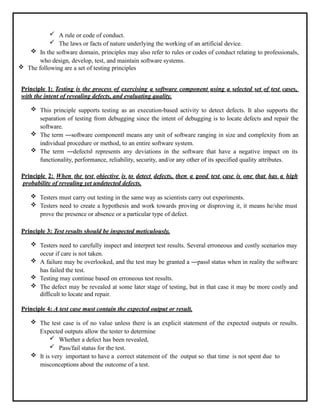  A rule or code of conduct.
 The laws or facts of nature underlying the working of an artificial device.
 In the software domain, principles may also refer to rules or codes of conduct relating to professionals,
who design, develop, test, and maintain software systems.
 The following are a set of testing principles
Principle 1: Testing is the process of exercising a software component using a selected set of test cases,
with the intent of revealing defects, and evaluating quality.
 This principle supports testing as an execution-based activity to detect defects. It also supports the
separation of testing from debugging since the intent of debugging is to locate defects and repair the
software.
 The term ―software component‖ means any unit of software ranging in size and complexity from an
individual procedure or method, to an entire software system.
 The term ―defects‖ represents any deviations in the software that have a negative impact on its
functionality, performance, reliability, security, and/or any other of its specified quality attributes.
Principle 2: When the test objective is to detect defects, then a good test case is one that has a high
probability of revealing yet undetected defects.
 Testers must carry out testing in the same way as scientists carry out experiments.
 Testers need to create a hypothesis and work towards proving or disproving it, it means he/she must
prove the presence or absence or a particular type of defect.
Principle 3: Test results should be inspected meticulously.
 Testers need to carefully inspect and interpret test results. Several erroneous and costly scenarios may
occur if care is not taken.
 A failure may be overlooked, and the test may be granted a ―pass‖ status when in reality the software
has failed the test.
 Testing may continue based on erroneous test results.
 The defect may be revealed at some later stage of testing, but in that case it may be more costly and
difficult to locate and repair.
Principle 4: A test case must contain the expected output or result.
 The test case is of no value unless there is an explicit statement of the expected outputs or results.
Expected outputs allow the tester to determine
 Whether a defect has been revealed,
 Pass/fail status for the test.
 It is very important to have a correct statement of the output so that time is not spent due to
misconceptions about the outcome of a test.
 