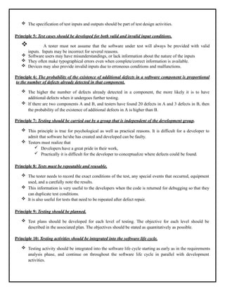  The specification of test inputs and outputs should be part of test design activities.
Principle 5: Test cases should be developed for both valid and invalid input conditions.
 A tester must not assume that the software under test will always be provided with valid
inputs. Inputs may be incorrect for several reasons.
 Software users may have misunderstandings, or lack information about the nature of the inputs
 They often make typographical errors even when complete/correct information is available.
 Devices may also provide invalid inputs due to erroneous conditions and malfunctions.
Principle 6: The probability of the existence of additional defects in a software component is proportional
to the number of defects already detected in that component.
 The higher the number of defects already detected in a component, the more likely it is to have
additional defects when it undergoes further testing.
 If there are two components A and B, and testers have found 20 defects in A and 3 defects in B, then
the probability of the existence of additional defects in A is higher than B.
Principle 7: Testing should be carried out by a group that is independent of the development group.
 This principle is true for psychological as well as practical reasons. It is difficult for a developer to
admit that software he/she has created and developed can be faulty.
 Testers must realize that
 Developers have a great pride in their work,
 Practically it is difficult for the developer to conceptualize where defects could be found.
Principle 8: Tests must be repeatable and reusable.
 The tester needs to record the exact conditions of the test, any special events that occurred, equipment
used, and a carefully note the results.
 This information is very useful to the developers when the code is returned for debugging so that they
can duplicate test conditions.
 It is also useful for tests that need to be repeated after defect repair.
Principle 9: Testing should be planned.
 Test plans should be developed for each level of testing. The objective for each level should be
described in the associated plan. The objectives should be stated as quantitatively as possible.
Principle 10: Testing activities should be integrated into the software life cycle.
 Testing activity should be integrated into the software life cycle starting as early as in the requirements
analysis phase, and continue on throughout the software life cycle in parallel with development
activities.
 