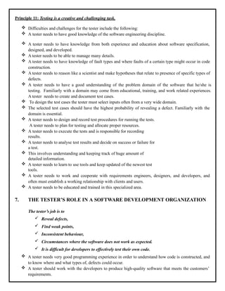 Principle 11: Testing is a creative and challenging task.
 Difficulties and challenges for the tester include the following:
 A tester needs to have good knowledge of the software engineering discipline.
 A tester needs to have knowledge from both experience and education about software specification,
designed, and developed.
 A tester needs to be able to manage many details.
 A tester needs to have knowledge of fault types and where faults of a certain type might occur in code
construction.
 A tester needs to reason like a scientist and make hypotheses that relate to presence of specific types of
defects.
 A tester needs to have a good understanding of the problem domain of the software that he/she is
testing. Familiarly with a domain may come from educational, training, and work related experiences.
A tester needs to create and document test cases.
 To design the test cases the tester must select inputs often from a very wide domain.
 The selected test cases should have the highest probability of revealing a defect. Familiarly with the
domain is essential.
 A tester needs to design and record test procedures for running the tests.
A tester needs to plan for testing and allocate proper resources.
 A tester needs to execute the tests and is responsible for recording
results.
 A tester needs to analyse test results and decide on success or failure for
a test.
 This involves understanding and keeping track of huge amount of
detailed information.
 A tester needs to learn to use tools and keep updated of the newest test
tools.
 A tester needs to work and cooperate with requirements engineers, designers, and developers, and
often must establish a working relationship with clients and users.
 A tester needs to be educated and trained in this specialized area.
7. THE TESTER’S ROLE IN A SOFTWARE DEVELOPMENT ORGANIZATION
The tester’s job is to
 Reveal defects,
 Find weak points,
 Inconsistent behaviour,
 Circumstances where the software does not work as expected.
 It is difficult for developers to effectively test their own code.
 A tester needs very good programming experience in order to understand how code is constructed, and
to know where and what types of, defects could occur.
 A tester should work with the developers to produce high-quality software that meets the customers’
requirements.
 