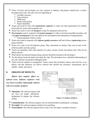  Teams of testers and developers are very common in industry, and projects should have a correct
developer/tester ratio. The ratio will vary depending on
 Available resources
 Type of project
 TMM level
 Nature of the project
 Project Schedules
 Testers also need to work with requirements engineers to make sure that requirements are testable,
and to plan for system and acceptance test.
 Testers also need to work with designers to plan for integration and unit test.
 Test managers need to cooperate with project managers in order to develop reasonable test plans, and
with upper management to provide input for the development and maintenance of organizational
 Testing standards, Polices, Goals.
 Testers also need to cooperate with software quality assurance staff and software engineering process
group members.
 Testers are a part of the development group. They concentrate on testing. They may be part of the
software quality assurance group.
 Testers are specialists, their main function is to plan, execute, record, and analyse tests. They do not
debug software.
 When defects are detected during testing, software should be returned to the developers.
 The developers locate the defect and repair the code. The developers have a detailed understanding of
the code, and they can perform debugging better.
 Testers need the support of management. Testers ensure that developers release code with few or no
defects, and that marketers can deliver software that satisfies the customers’ requirements, and is
reliable, usable, and correct.
8. ORIGINS OF DEFECTS
Defects have negative effects on
software users. Software engineers work
very hard to produce high-quality software
with a low number of defects.
 Education: The software engineer did
not have the proper educational
background to prepare the software
artifact. Figure 1.5: Origins of Defects
 Communication: The software engineer was not informed about something by a colleague.
 Oversight: The software engineer omitted to do something.
 Transcription: The software engineer knows what to do, but makes a mistake in doing it.
 