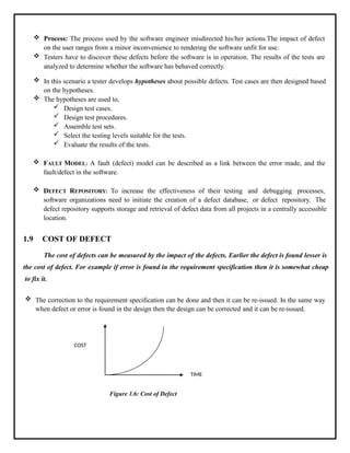  Process: The process used by the software engineer misdirected his/her actions.The impact of defect
on the user ranges from a minor inconvenience to rendering the software unfit for use.
 Testers have to discover these defects before the software is in operation. The results of the tests are
analyzed to determine whether the software has behaved correctly.
 In this scenario a tester develops hypotheses about possible defects. Test cases are then designed based
on the hypotheses.
 The hypotheses are used to,
 Design test cases.
 Design test procedures.
 Assemble test sets.
 Select the testing levels suitable for the tests.
 Evaluate the results of the tests.
 FAULT MODEL: A fault (defect) model can be described as a link between the error made, and the
fault/defect in the software.
 DEFECT REPOSITORY: To increase the effectiveness of their testing and debugging processes,
software organizations need to initiate the creation of a defect database, or defect repository. The
defect repository supports storage and retrieval of defect data from all projects in a centrally accessible
location.
1.9 COST OF DEFECT
The cost of defects can be measured by the impact of the defects. Earlier the defect is found lesser is
the cost of defect. For example if error is found in the requirement specification then it is somewhat cheap
to fix it.
 The correction to the requirement specification can be done and then it can be re-issued. In the same way
when defect or error is found in the design then the design can be corrected and it can be re-issued.
COST
TIME
Figure 1.6: Cost of Defect
 