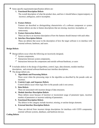  Some specific requirements/specification defects are:
1. Functional Description Defects
The overall description of what the product does, and how it should behave (inputs/outputs), is
incorrect, ambiguous, and/or incomplete.
2. Feature Defects
Features are described as distinguishing characteristics of a software component or system.
Feature defects are due to feature descriptions that are missing, incorrect, incomplete, or
unnecessary.
3. Feature Interaction Defects
These are due to an incorrect description of how the features should interact with each other.
4. Interface Description Defects
These are defects that occur in the description of how the target software is to interface with
external software, hardware, and users.
Design Defects
 Design defects occur when the following are incorrectly designed,
 System components,
 Interactions between system components,
 Interactions between the components and outside software/hardware, or users
 It includes defects in the design of algorithms, control, logic, data elements, module interface
descriptions, and external software/hardware/user interface descriptions.
 The design defects are,
1. Algorithmic and Processing Defects
These occur when the processing steps in the algorithm as described by the pseudo code are
incorrect.
2. Control, Logic, and Sequence Defects
Control defects occur when logic flow in the pseudo code is not correct.
3. Data Defects
These are associated with incorrect design of data structures.
4. Module Interface Description Defects
These defects occur because of incorrect or inconsistent usage of parameter types, incorrect
number of parameters or incorrect ordering of parameters.
5. Functional Description Defects
The defects in this category include incorrect, missing, or unclear design elements.
6. External Interface Description Defects
These are derived from incorrect design descriptions for interfaces with COTS components,
external software systems, databases, and hardware devices.
Coding Defects
 