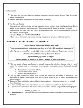 Testing Defects
 Test plans, test cases, test harnesses, and test procedures can also contain defects. These defects are
called testing defects.
 Defects in test plans are best detected using review techniques.
1. Test Harness Defects
In order to test software, at the unit and integration levels, auxiliary code must be developed. This is
called the test harness or scaffolding code. The test harness code should be carefully designed,
implemented, and tested since it is a work product and this code can be reused when new releases of
the software are developed.
2. Test Case Design and Test Procedure Defects
These consist of incorrect, incomplete, missing, inappropriate test cases, and test procedures.
1.11 DEFECT EXAMPLES: THE COIN PROBLEM
Specification for the program calculate_coin_value
This program calculates the total rupees value for a set of coins. The user inputs the amount of
25p, 50p and 1rs coins. There are size different denominations of coins. The program outputs
the total rupees and paise value of the coins to the user
Input : number_of_coins is an integer
Output: number_of_rupees is an integer, number_of_paise is an integer
 This is a sample informal specification for a simple program that calculates the total value of a set of
coins. The program could be a component of an interactive cash register system. This simple example
shows
 Requirements/specification defects,
 Functional description defects,
 Interface description defects.
 The functional description defects arise because the functional description is ambiguous and
incomplete. It does not state that the input and the output should be zero or greater and cannot accept
negative values.
 Because of these ambiguities and specification incompleteness, a checking routine may be omitted
from the design.
 A more formally stated set of preconditions and post conditions is needed with the specification.
 A precondition is a condition that must be true in order for a software component to operate properly.
Number_of_coins>=0
 A post condition is a condition that must be true when a software component completes its operation
properly.
 