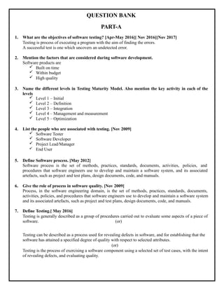 QUESTION BANK
PART-A
1. What are the objectives of software testing? [Apr-May 2016][ Nov 2016][Nov 2017]
Testing is process of executing a program with the aim of finding the errors.
A successful test is one which uncovers an undetected error.
2. Mention the factors that are considered during software development.
Software products are
 Built on time
 Within budget
 High quality
3. Name the different levels in Testing Maturity Model. Also mention the key activity in each of the
levels
 Level 1 – Initial
 Level 2 – Definition
 Level 3 – Integration
 Level 4 – Management and measurement
 Level 5 – Optimization
4. List the people who are associated with testing. [Nov 2009]
 Software Tester
 Software Developer
 Project Lead/Manager
 End User
5. Define Software process. [May 2012]
Software process is the set of methods, practices, standards, documents, activities, policies, and
procedures that software engineers use to develop and maintain a software system, and its associated
artefacts, such as project and test plans, design documents, code, and manuals.
6. Give the role of process in software quality. [Nov 2009]
Process, in the software engineering domain, is the set of methods, practices, standards, documents,
activities, policies, and procedures that software engineers use to develop and maintain a software system
and its associated artefacts, such as project and test plans, design documents, code, and manuals.
7. Define Testing.[ May 2016]
Testing is generally described as a group of procedures carried out to evaluate some aspects of a piece of
software. (or)
Testing can be described as a process used for revealing defects in software, and for establishing that the
software has attained a specified degree of quality with respect to selected attributes.
(or)
Testing is the process of exercising a software component using a selected set of test cases, with the intent
of revealing defects, and evaluating quality.
 
