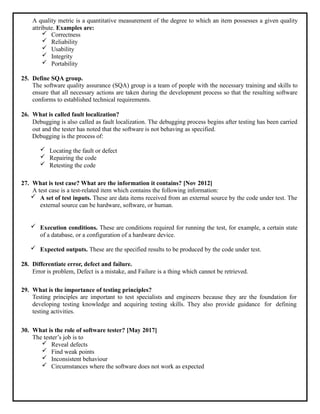 A quality metric is a quantitative measurement of the degree to which an item possesses a given quality
attribute. Examples are:
 Correctness
 Reliability
 Usability
 Integrity
 Portability
25. Define SQA group.
The software quality assurance (SQA) group is a team of people with the necessary training and skills to
ensure that all necessary actions are taken during the development process so that the resulting software
conforms to established technical requirements.
26. What is called fault localization?
Debugging is also called as fault localization. The debugging process begins after testing has been carried
out and the tester has noted that the software is not behaving as specified.
Debugging is the process of:
 Locating the fault or defect
 Repairing the code
 Retesting the code
27. What is test case? What are the information it contains? [Nov 2012]
A test case is a test-related item which contains the following information:
 A set of test inputs. These are data items received from an external source by the code under test. The
external source can be hardware, software, or human.
 Execution conditions. These are conditions required for running the test, for example, a certain state
of a database, or a configuration of a hardware device.
 Expected outputs. These are the specified results to be produced by the code under test.
28. Differentiate error, defect and failure.
Error is problem, Defect is a mistake, and Failure is a thing which cannot be retrieved.
29. What is the importance of testing principles?
Testing principles are important to test specialists and engineers because they are the foundation for
developing testing knowledge and acquiring testing skills. They also provide guidance for defining
testing activities.
30. What is the role of software tester? [May 2017]
The tester’s job is to
 Reveal defects
 Find weak points
 Inconsistent behaviour
 Circumstances where the software does not work as expected
 