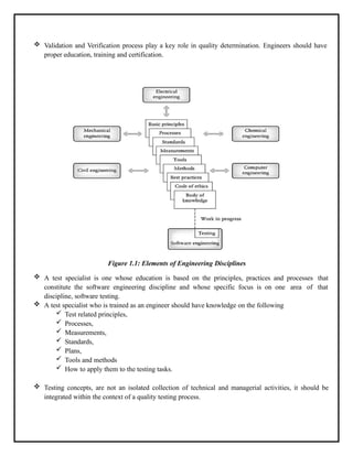  Validation and Verification process play a key role in quality determination. Engineers should have
proper education, training and certification.
Figure 1.1: Elements of Engineering Disciplines
 A test specialist is one whose education is based on the principles, practices and processes that
constitute the software engineering discipline and whose specific focus is on one area of that
discipline, software testing.
 A test specialist who is trained as an engineer should have knowledge on the following
 Test related principles,
 Processes,
 Measurements,
 Standards,
 Plans,
 Tools and methods
 How to apply them to the testing tasks.
 Testing concepts, are not an isolated collection of technical and managerial activities, it should be
integrated within the context of a quality testing process.
 