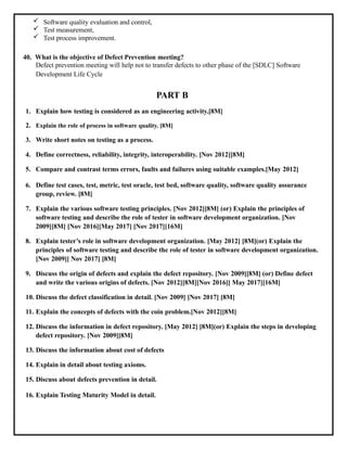  Software quality evaluation and control,
 Test measurement,
 Test process improvement.
40. What is the objective of Defect Prevention meeting?
Defect prevention meeting will help not to transfer defects to other phase of the [SDLC] Software
Development Life Cycle
PART B
1. Explain how testing is considered as an engineering activity.[8M]
2. Explain the role of process in software quality. [8M]
3. Write short notes on testing as a process.
4. Define correctness, reliability, integrity, interoperability. [Nov 2012][8M]
5. Compare and contrast terms errors, faults and failures using suitable examples.[May 2012]
6. Define test cases, test, metric, test oracle, test bed, software quality, software quality assurance
group, review. [8M]
7. Explain the various software testing principles. [Nov 2012][8M] (or) Explain the principles of
software testing and describe the role of tester in software development organization. [Nov
2009][8M] [Nov 2016][May 2017] [Nov 2017][16M]
8. Explain tester’s role in software development organization. [May 2012] [8M](or) Explain the
principles of software testing and describe the role of tester in software development organization.
[Nov 2009][ Nov 2017] [8M]
9. Discuss the origin of defects and explain the defect repository. [Nov 2009][8M] (or) Define defect
and write the various origins of defects. [Nov 2012][8M][Nov 2016][ May 2017][16M]
10. Discuss the defect classification in detail. [Nov 2009] [Nov 2017] [8M]
11. Explain the concepts of defects with the coin problem.[Nov 2012][8M]
12. Discuss the information in defect repository. [May 2012] [8M](or) Explain the steps in developing
defect repository. [Nov 2009][8M]
13. Discuss the information about cost of defects
14. Explain in detail about testing axioms.
15. Discuss about defects prevention in detail.
16. Explain Testing Maturity Model in detail.
 