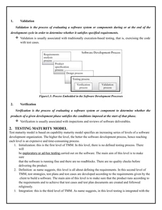 1. Validation
Validation is the process of evaluating a software system or components during or at the end of the
development cycle in order to determine whether it satisfies specified requirements.
 Validation is usually associated with traditionally execution-based testing, that is, exercising the code
with test cases.
Figure1.3: Process Embedded in the Software Development Processes
2. Verification
Verification is the process of evaluating a software system or component to determine whether the
products of a given development phase satisfies the conditions imposed at the start of that phase.
 Verification is usually associated with inspections and reviews of software deliverables.
2. TESTING MATURITY MODEL
Test maturity model is based on capability maturity model specifies an increasing series of levels of a software
development organization. The higher the level, the better the software development process, hence reaching
each level is an expensive and time-consuming process.
1. Initialization: this is the first level of TMM. In this level, there is no defined testing process. There
will
be exploratory or ad-hoc testing carried out on the software. The main aim of this level is to make
sure
that the software is running fine and there are no roadblocks. There are no quality checks before
delivering the product.
2. Definition: as name suggests, this level is all about defining the requirements. In this second level of
TMM, test strategies, test plans and test cases are developed according to the requirements given by the
client to build a software. The main aim of this level is to make sure that the product runs according to
the requirements and to achieve that test cases and test plan documents are created and followed
religiously.
3. Integration: this is the third level of TMM. As name suggests, in this level testing is integrated with the
 