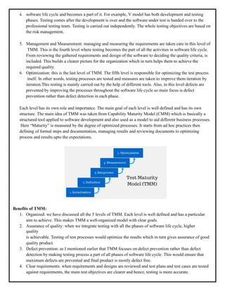 4. software life cycle and becomes a part of it. For example, V model has both development and testing
phases. Testing comes after the development is over and the software under test is handed over to the
professional testing team. Testing is carried out independently. The whole testing objectives are based on
the risk management.
5. Management and Measurement: managing and measuring the requirements are taken care in this level of
TMM. This is the fourth level where testing becomes the part of all the activities in software life cycle.
From reviewing the gathered requirements and design of the software to deciding the quality criteria, is
included. This builds a clearer picture for the organization which in turn helps them to achieve the
required quality.
6. Optimization: this is the last level of TMM. The fifth level is responsible for optimizing the test process
itself. In other words, testing processes are tested and measures are taken to improve them iteration by
iteration.This testing is mainly carried out by the help of different tools. Also, in this level defects are
prevented by improving the processes throughout the software life cycle so main focus is defect
prevention rather than defect detection in each phase.
Each level has its own role and importance. The main goal of each level is well defined and has its own
structure. The main idea of TMM was taken from Capability Maturity Model (CMM) which is basically a
structured tool applied to software development and also used as a model to aid different business processes.
Here “Maturity” is measured by the degree of optimized processes. It starts from ad hoc practices then
defining of formal steps and documentation, managing results and reviewing documents to optimizing
process and results upto the expectations.
Benefits of TMM:
1. Organized: we have discussed all the 5 levels of TMM. Each level is well defined and has a particular
aim to achieve. This makes TMM a well-organized model with clear goals.
2. Assurance of quality: when we integrate testing with all the phases of software life cycle, higher
quality
is achievable. Testing of test processes would optimize the results which in turn gives assurance of good
quality product.
3. Defect prevention: as I mentioned earlier that TMM focuses on defect prevention rather than defect
detection by making testing process a part of all phases of software life cycle. This would ensure that
maximum defects are prevented and final product is mostly defect free.
4. Clear requirements: when requirements and designs are reviewed and test plans and test cases are tested
against requirements, the main test objectives are clearer and hence, testing is more accurate.
 