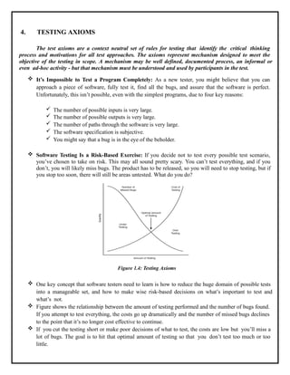 4. TESTING AXIOMS
The test axioms are a context neutral set of rules for testing that identify the critical thinking
process and motivations for all test approaches. The axioms represent mechanism designed to meet the
objective of the testing in scope. A mechanism may be well defined, documented process, an informal or
even ad-hoc activity - but that mechanism must be understood and used by participants in the test.
 It’s Impossible to Test a Program Completely: As a new tester, you might believe that you can
approach a piece of software, fully test it, find all the bugs, and assure that the software is perfect.
Unfortunately, this isn’t possible, even with the simplest programs, due to four key reasons:
 The number of possible inputs is very large.
 The number of possible outputs is very large.
 The number of paths through the software is very large.
 The software specification is subjective.
 You might say that a bug is in the eye of the beholder.
 Software Testing Is a Risk-Based Exercise: If you decide not to test every possible test scenario,
you’ve chosen to take on risk. This may all sound pretty scary. You can’t test everything, and if you
don’t, you will likely miss bugs. The product has to be released, so you will need to stop testing, but if
you stop too soon, there will still be areas untested. What do you do?
Figure 1.4: Testing Axioms
 One key concept that software testers need to learn is how to reduce the huge domain of possible tests
into a manageable set, and how to make wise risk-based decisions on what’s important to test and
what’s not.
 Figure shows the relationship between the amount of testing performed and the number of bugs found.
If you attempt to test everything, the costs go up dramatically and the number of missed bugs declines
to the point that it’s no longer cost effective to continue.
 If you cut the testing short or make poor decisions of what to test, the costs are low but you’ll miss a
lot of bugs. The goal is to hit that optimal amount of testing so that you don’t test too much or too
little.
 