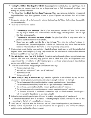  Testing Can’t Show That Bugs Don’t Exist: You can perform your tests, find and report bugs, but at
no point can you guarantee that there are no longer any bugs to find. You can only continue your
testing and possibly find more.
 The More Bugs You Find, the More Bugs There Are: There are even more similarities between real
bugs and software bugs. Both types tend to come in groups. If you see one, odds are there will be more
nearby.
 Frequently, a tester will go for long spells without finding a bug. He’ll then find one bug, then quickly
another and another.
 There are several reasons for this:
 Programmers have bad days. Like all of us, programmers can have off days. Code written
one day may be perfect; code written another may be sloppy. One bug can be a tell-tale sign
that there are more nearby.
 Programmers often make the same mistake. Everyone has habits. A programmer who is
prone to a certain error will often repeat it.
 Some bugs are really just the tip of the iceberg. Very often the software’s design or
architecture has a fundamental problem. A tester will find several bugs that at first may seem
unrelated but eventually are discovered to have one primary serious cause.
 It’s important to note that the inverse of this ―bugs follow bugs‖ idea is true, as well. If you fail to find
bugs no matter how hard you try, it may very well be that the software was cleanly written and that
there are indeed few if any bugs to be found.
 Not All the Bugs You Find Will Be Fixed: One of the sad realities of software testing is that even
after all your hard work, not every bug you find will be fixed. Now, don’t be disappointed—this
doesn’t mean that you’ve failed in achieving your goal as a software tester, nor does it mean that you
or your team will release a poor quality product.
 There are several reasons why you might choose not to fix a bug:
 There’s not enough time
 It’s really not a bug - ―It’s not a bug, it’s a feature!‖
 It’s too risky to fix
 It’s just not worth it.
 When a Bug’s a Bug Is Difficult to Say: If there’s a problem in the software but no one ever
discovers it—not programmers, not testers, and not even a single customer—is it a bug?
 The software doesn’t do something that the product specification says it should do.
 The software does something that the product specification says it shouldn’t do.
 The software does something that the product specification doesn’t mention.
 The software doesn’t do something that the product specification doesn’t mention.
 The software is difficult to understand, hard to use, slow, or—in the software tester’s eyes—
will be viewed by the end user as just plain not right.
 Following these rules helps clarify the dilemma by making a bug a bug only if it’s observed.
 To claim that the software does or doesn’t do ―something‖ implies that the software was run and that
―something‖ or the lack of ―something‖ was witnessed.
 Since you can’t report on what you didn’t see, you can’t claim that a bug exists if you didn’t see it.
 Here’s another way to think of it. It’s not uncommon for two people to have completely different
opinions on the quality of a software product.
 