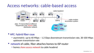 Access networks: cable-based access
cable
modem
splitter
…
cable headend
data, TV transmitted at different
frequencies over shared cable
distribution network
 HFC: hybrid fiber coax
• asymmetric: up to 40 Mbps – 1.2 Gbps downstream transmission rate, 30-100 Mbps
upstream transmission rate
 network of cable, fiber attaches homes to ISP router
• homes share access network to cable headend
cable modem
termination system
CMTS
ISP
Introduction: 1-15
 