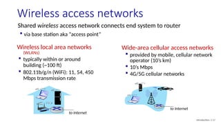 Wireless access networks
Shared wireless access network connects end system to router
 via base station aka “access point”
Wireless local area networks
(WLANs)
 typically within or around
building (~100 ft)
 802.11b/g/n (WiFi): 11, 54, 450
Mbps transmission rate
to Internet
to Internet
Wide-area cellular access networks
 provided by mobile, cellular network
operator (10’s km)
 10’s Mbps
 4G/5G cellular networks
Introduction: 1-17
 