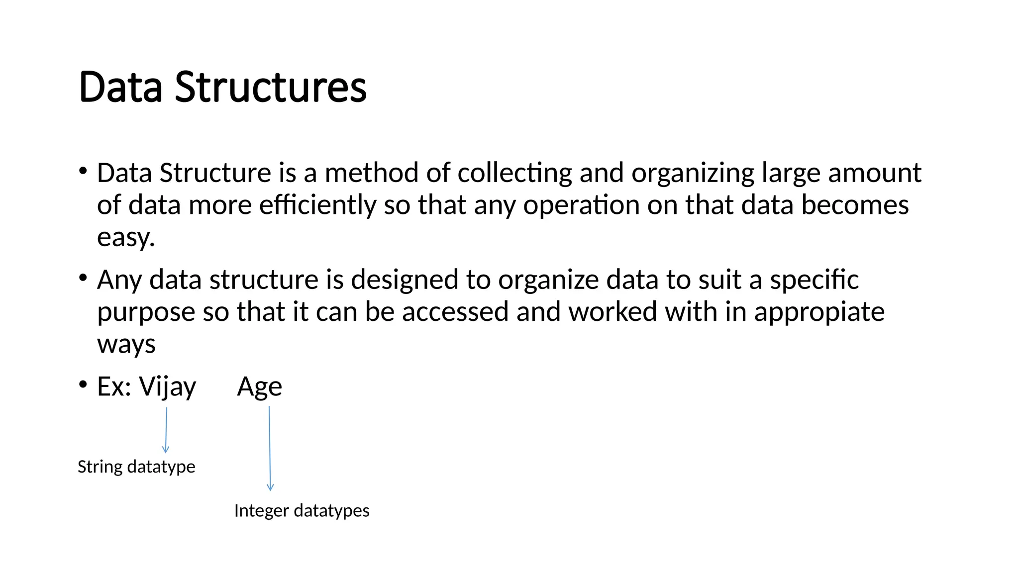 Data Structures • Data Structure is a method of collecting and organizing large amount of data more efficiently so that any operation on that data becomes easy. • Any data structure is designed to organize data to suit a specific purpose so that it can be accessed and worked with in appropiate ways • Ex: Vijay Age String datatype Integer datatypes 
