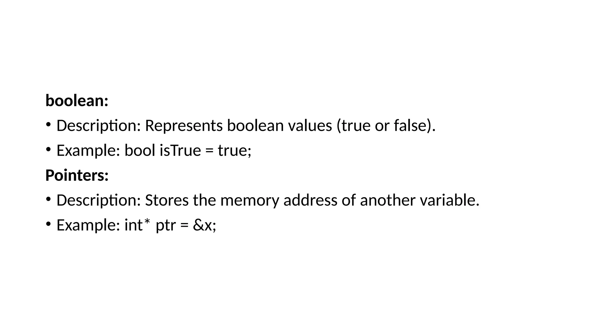 boolean: • Description: Represents boolean values (true or false). • Example: bool isTrue = true; Pointers: • Description: Stores the memory address of another variable. • Example: int* ptr = &x; 