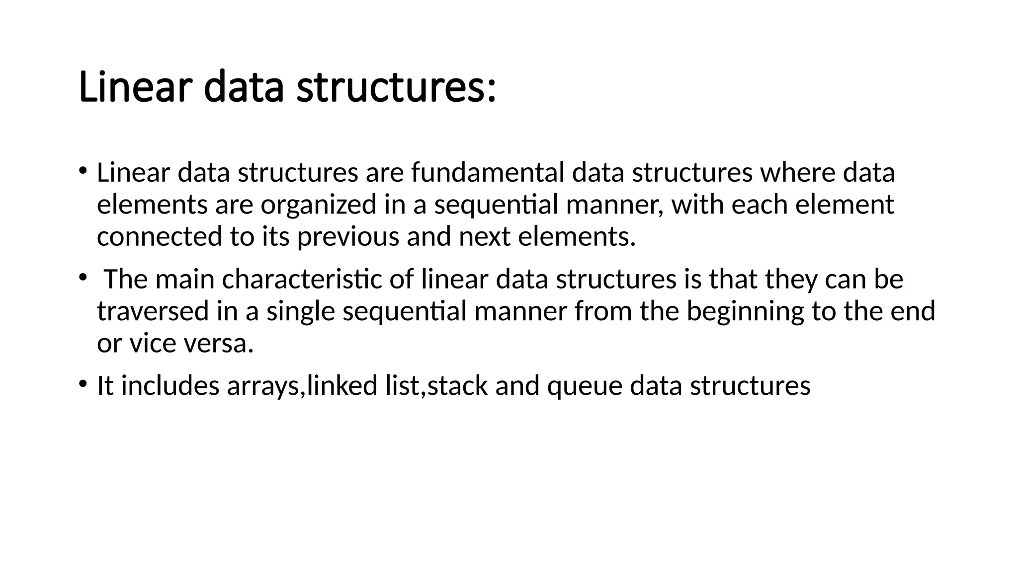 Linear data structures: • Linear data structures are fundamental data structures where data elements are organized in a sequential manner, with each element connected to its previous and next elements. • The main characteristic of linear data structures is that they can be traversed in a single sequential manner from the beginning to the end or vice versa. • It includes arrays,linked list,stack and queue data structures 