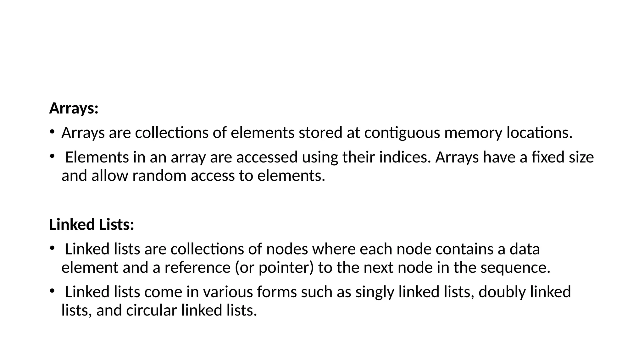 Arrays: • Arrays are collections of elements stored at contiguous memory locations. • Elements in an array are accessed using their indices. Arrays have a fixed size and allow random access to elements. Linked Lists: • Linked lists are collections of nodes where each node contains a data element and a reference (or pointer) to the next node in the sequence. • Linked lists come in various forms such as singly linked lists, doubly linked lists, and circular linked lists. 