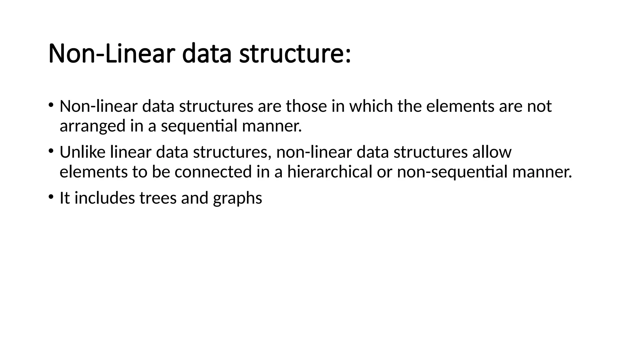 Non-Linear data structure: • Non-linear data structures are those in which the elements are not arranged in a sequential manner. • Unlike linear data structures, non-linear data structures allow elements to be connected in a hierarchical or non-sequential manner. • It includes trees and graphs 