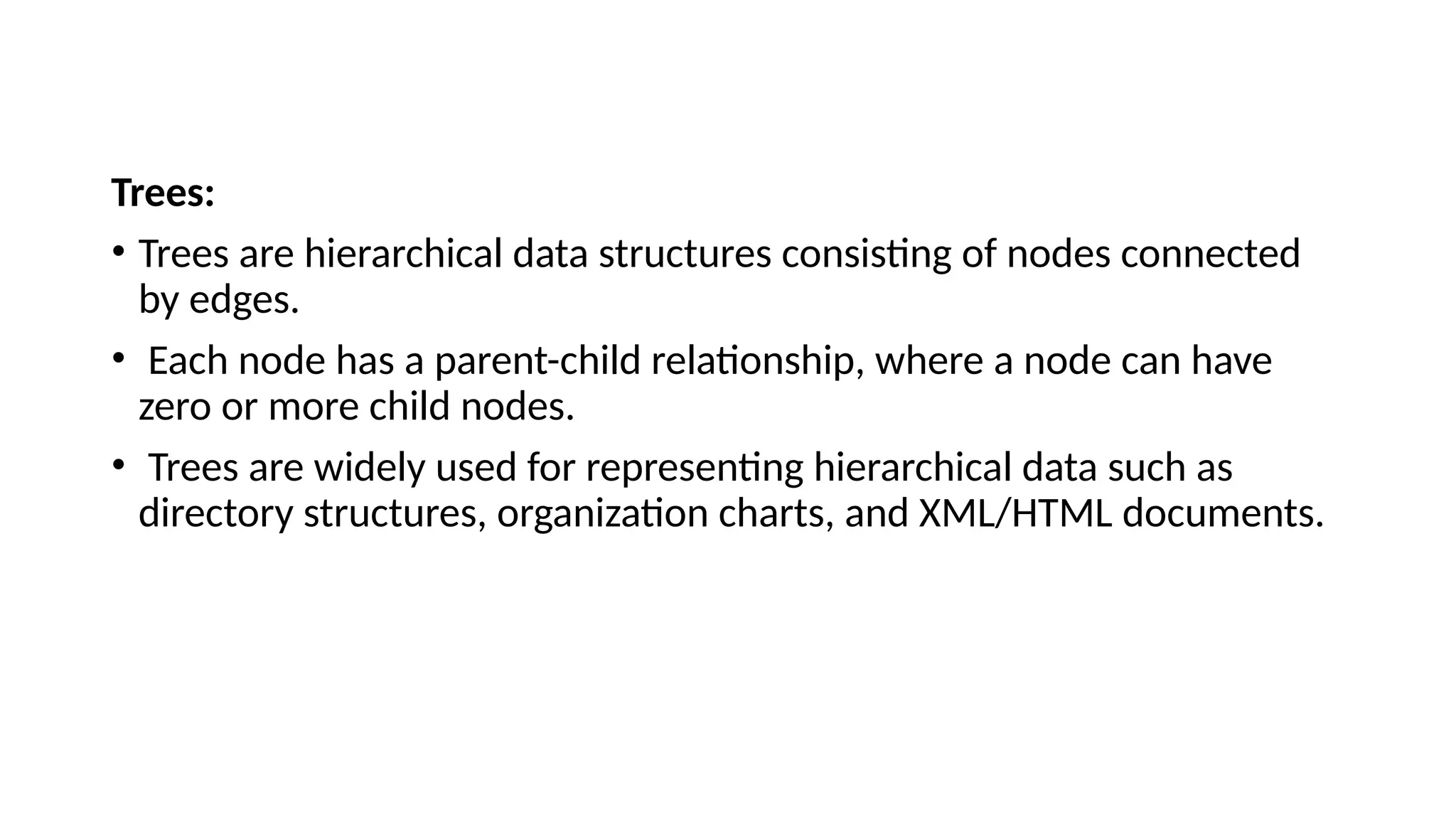 Trees: • Trees are hierarchical data structures consisting of nodes connected by edges. • Each node has a parent-child relationship, where a node can have zero or more child nodes. • Trees are widely used for representing hierarchical data such as directory structures, organization charts, and XML/HTML documents. 