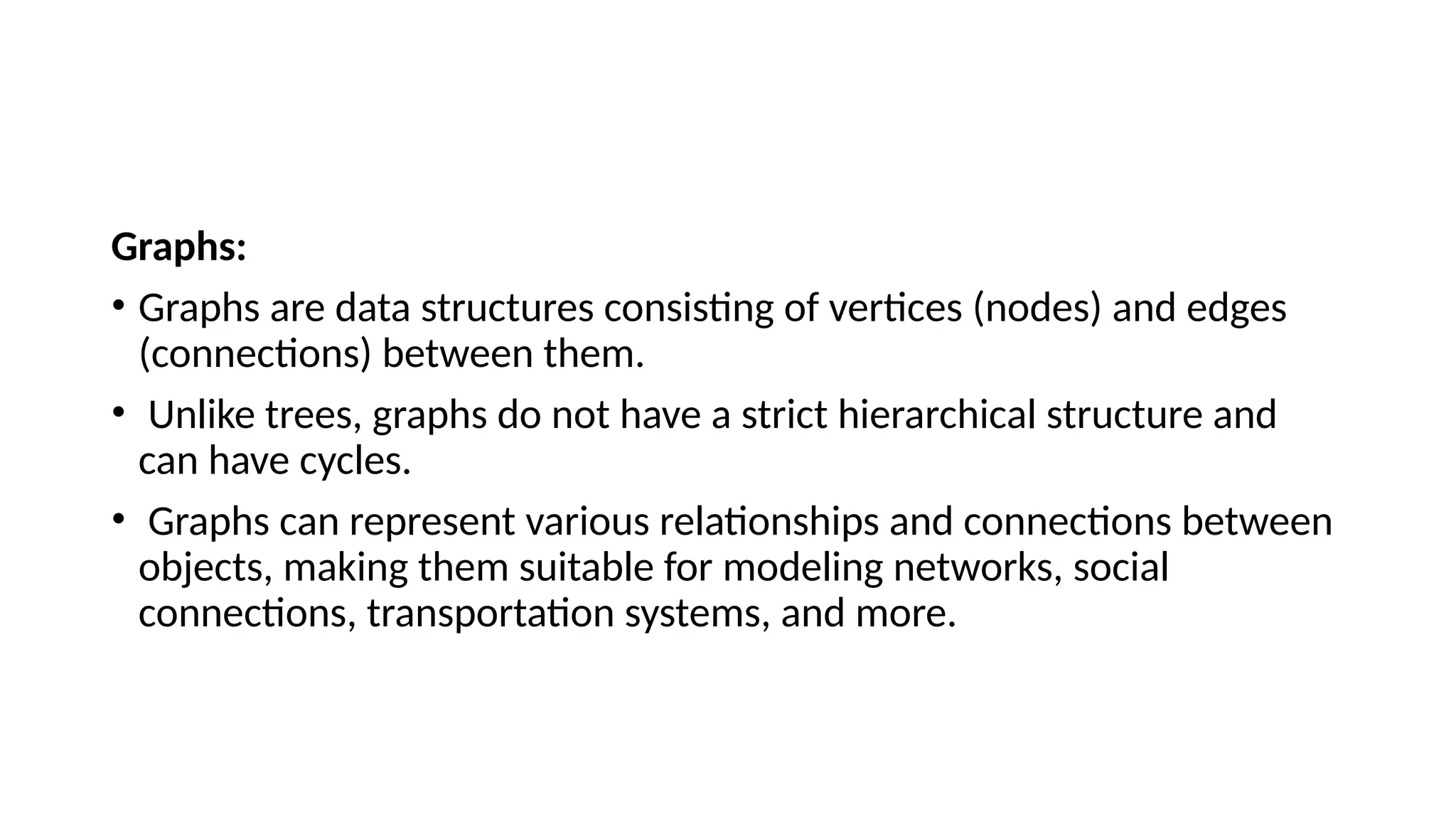 Graphs: • Graphs are data structures consisting of vertices (nodes) and edges (connections) between them. • Unlike trees, graphs do not have a strict hierarchical structure and can have cycles. • Graphs can represent various relationships and connections between objects, making them suitable for modeling networks, social connections, transportation systems, and more. 