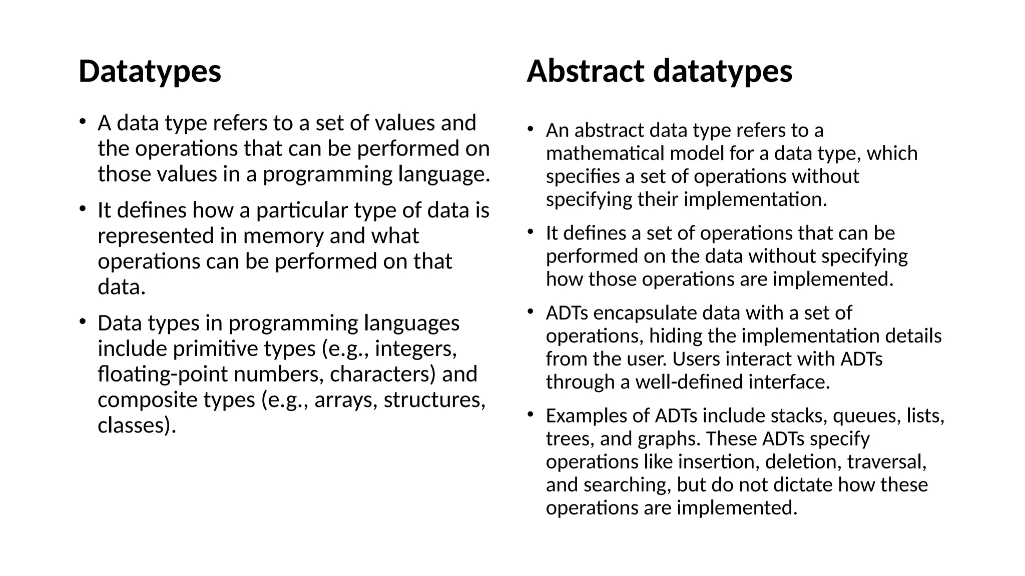 Datatypes • A data type refers to a set of values and the operations that can be performed on those values in a programming language. • It defines how a particular type of data is represented in memory and what operations can be performed on that data. • Data types in programming languages include primitive types (e.g., integers, floating-point numbers, characters) and composite types (e.g., arrays, structures, classes). Abstract datatypes • An abstract data type refers to a mathematical model for a data type, which specifies a set of operations without specifying their implementation. • It defines a set of operations that can be performed on the data without specifying how those operations are implemented. • ADTs encapsulate data with a set of operations, hiding the implementation details from the user. Users interact with ADTs through a well-defined interface. • Examples of ADTs include stacks, queues, lists, trees, and graphs. These ADTs specify operations like insertion, deletion, traversal, and searching, but do not dictate how these operations are implemented. 
