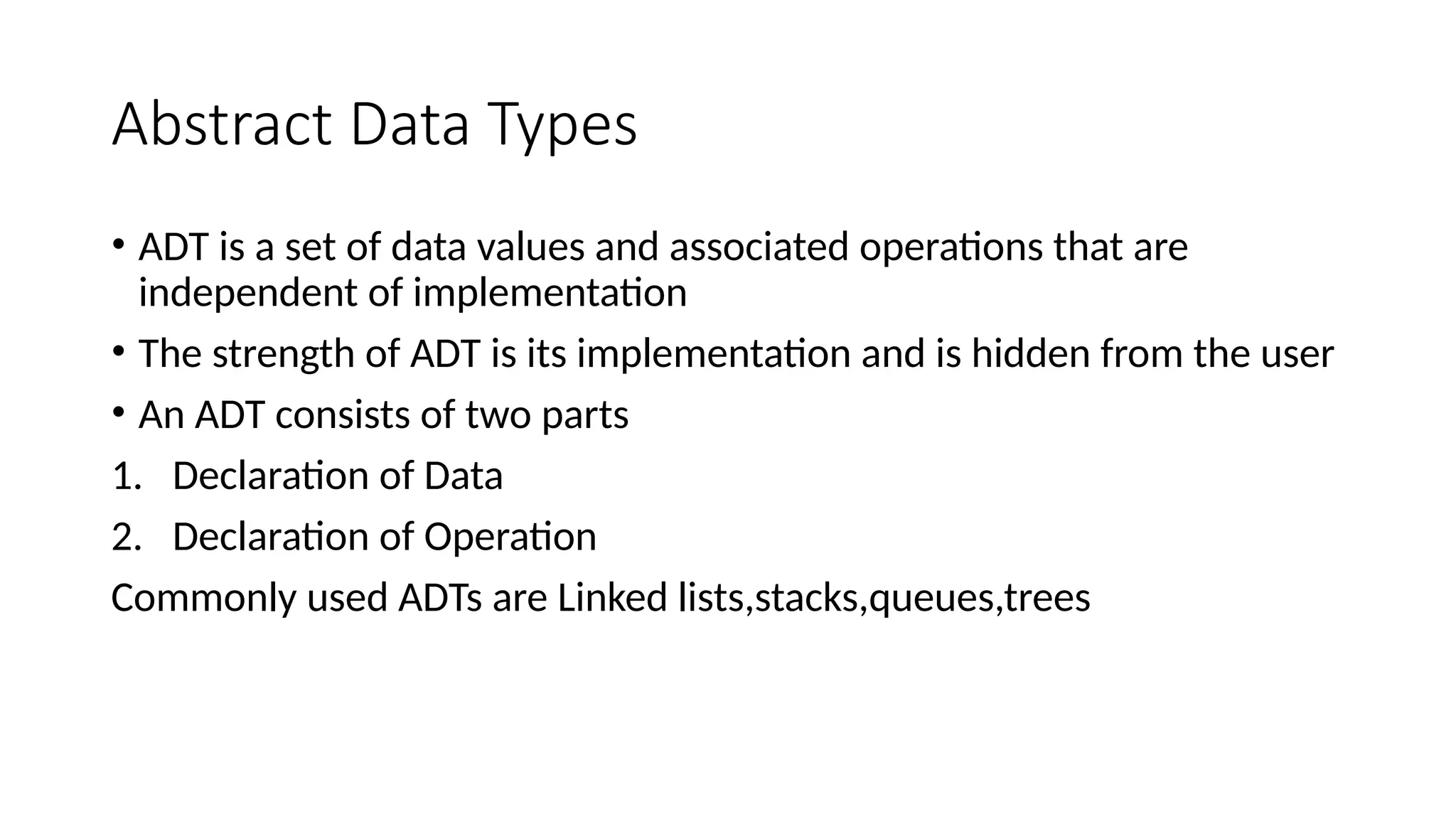 Abstract Data Types • ADT is a set of data values and associated operations that are independent of implementation • The strength of ADT is its implementation and is hidden from the user • An ADT consists of two parts 1. Declaration of Data 2. Declaration of Operation Commonly used ADTs are Linked lists,stacks,queues,trees 