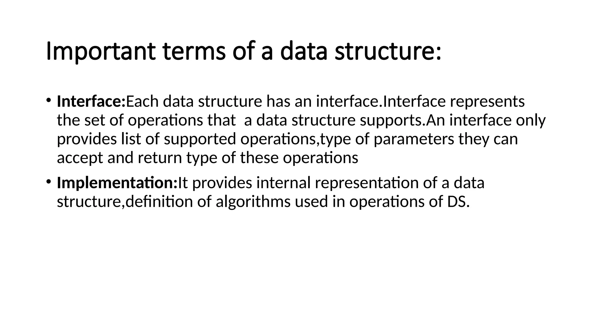 Important terms of a data structure: • Interface:Each data structure has an interface.Interface represents the set of operations that a data structure supports.An interface only provides list of supported operations,type of parameters they can accept and return type of these operations • Implementation:It provides internal representation of a data structure,definition of algorithms used in operations of DS. 