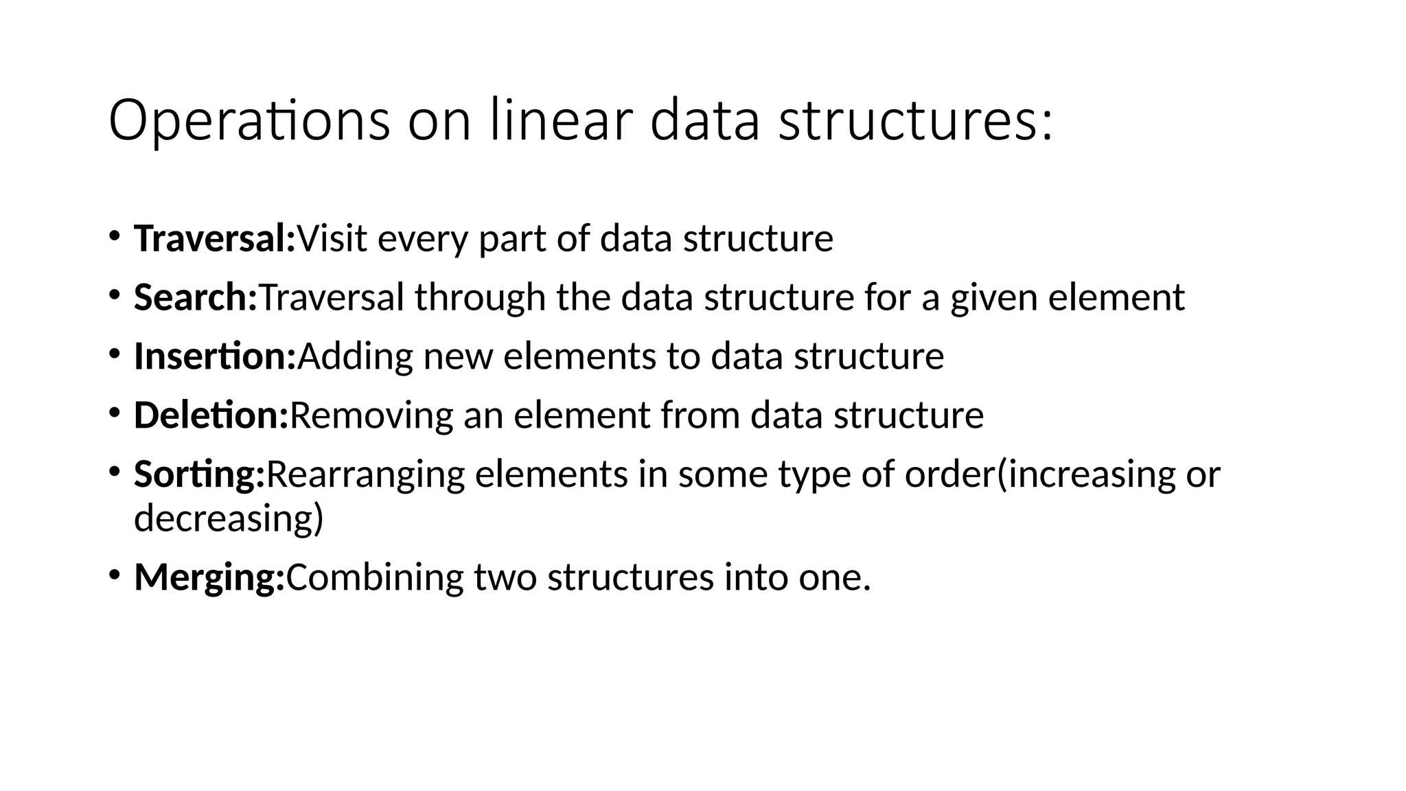 Operations on linear data structures: • Traversal:Visit every part of data structure • Search:Traversal through the data structure for a given element • Insertion:Adding new elements to data structure • Deletion:Removing an element from data structure • Sorting:Rearranging elements in some type of order(increasing or decreasing) • Merging:Combining two structures into one. 