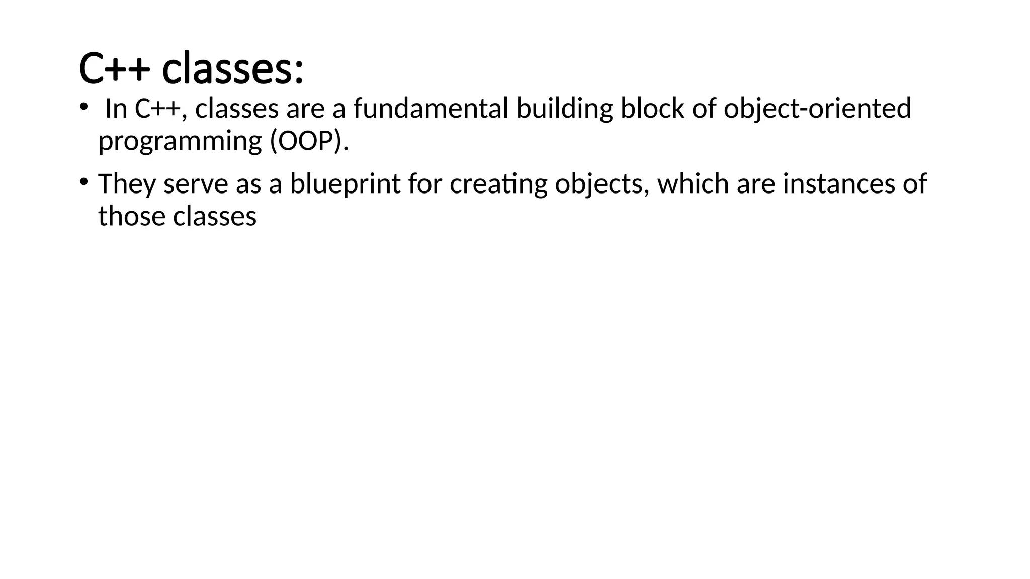C++ classes: • In C++, classes are a fundamental building block of object-oriented programming (OOP). • They serve as a blueprint for creating objects, which are instances of those classes 