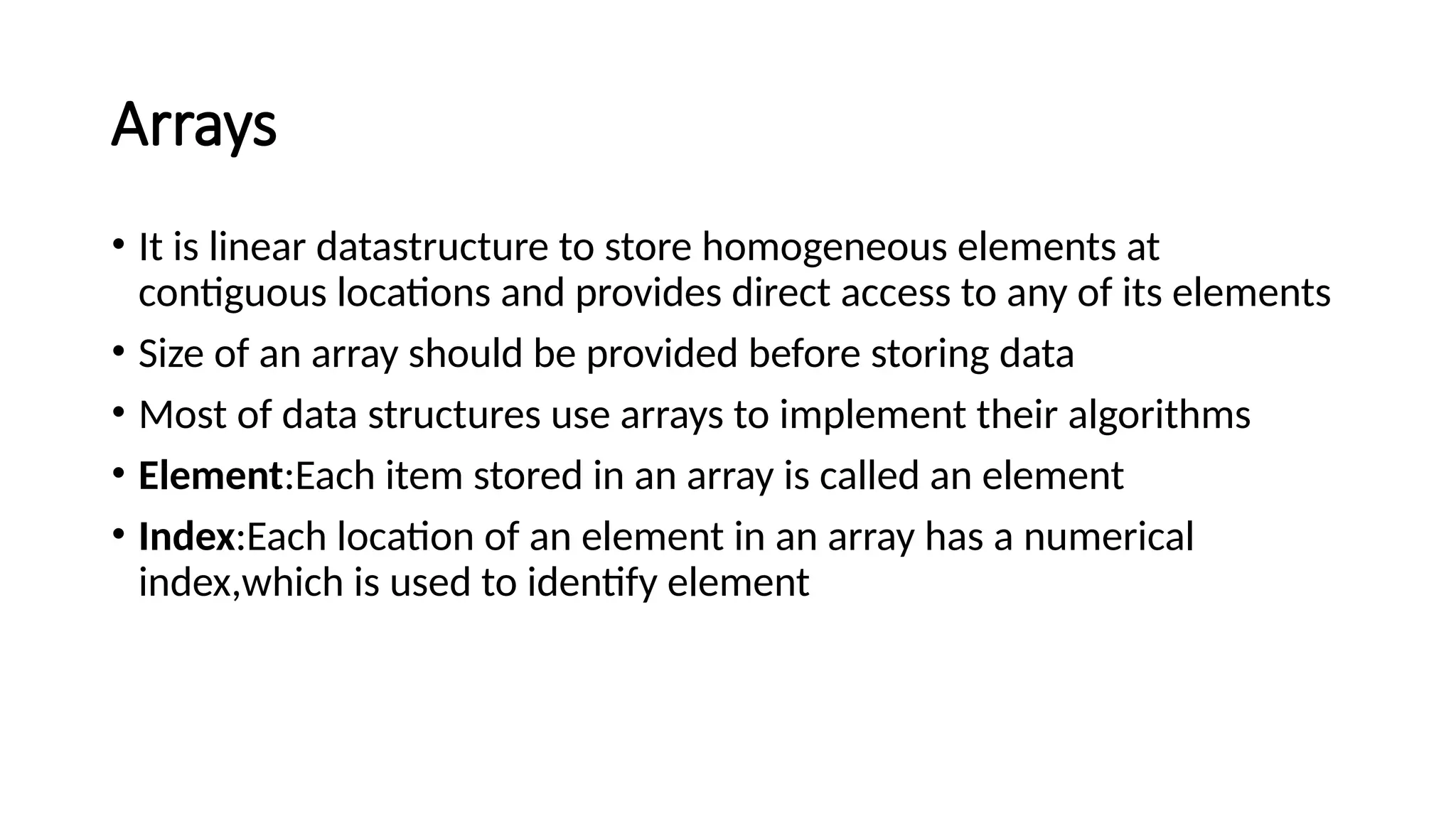 Arrays • It is linear datastructure to store homogeneous elements at contiguous locations and provides direct access to any of its elements • Size of an array should be provided before storing data • Most of data structures use arrays to implement their algorithms • Element:Each item stored in an array is called an element • Index:Each location of an element in an array has a numerical index,which is used to identify element 
