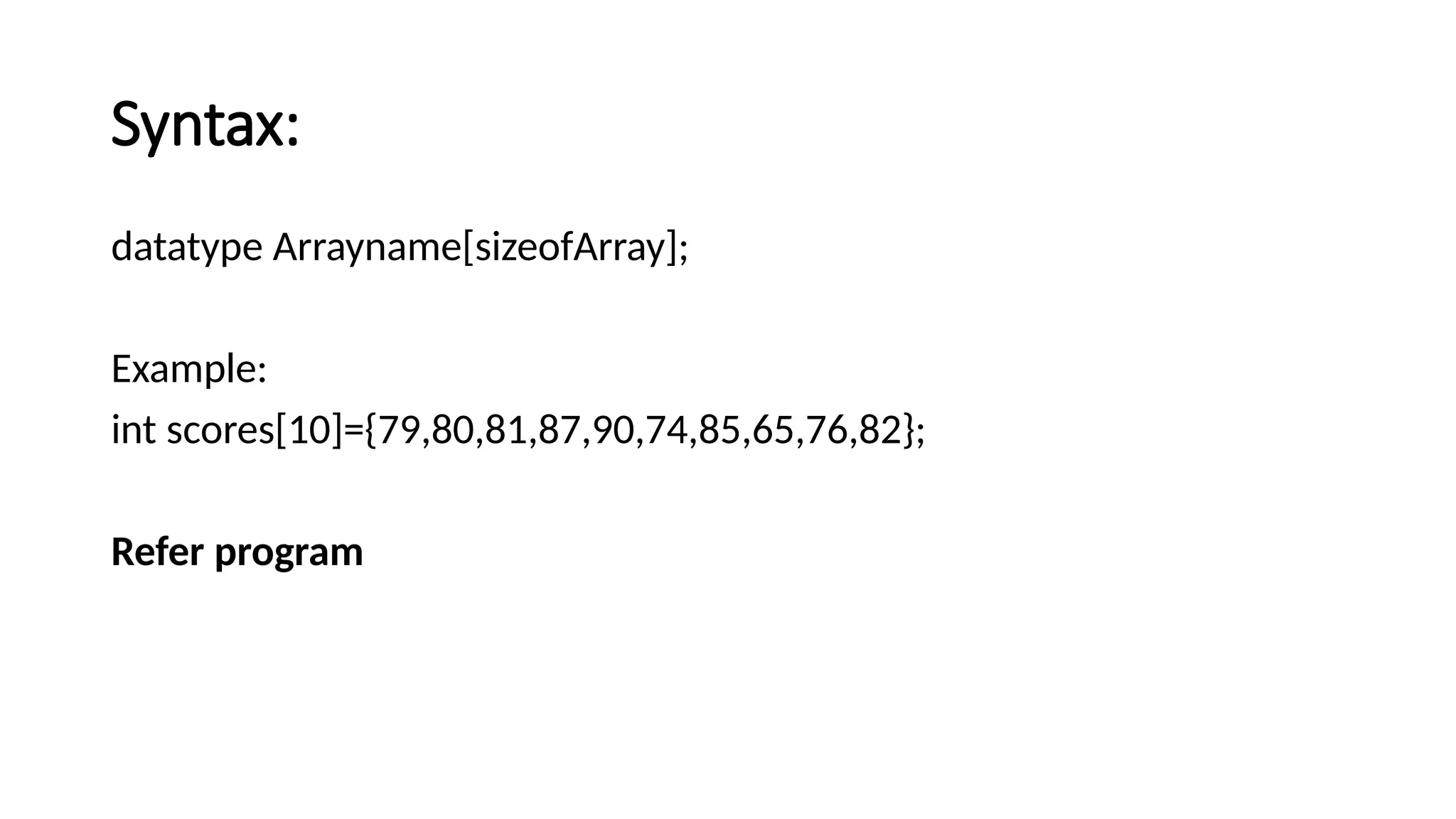 Syntax: datatype Arrayname[sizeofArray]; Example: int scores[10]={79,80,81,87,90,74,85,65,76,82}; Refer program 