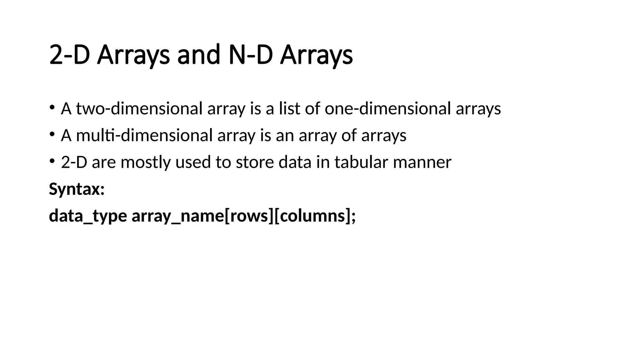 2-D Arrays and N-D Arrays • A two-dimensional array is a list of one-dimensional arrays • A multi-dimensional array is an array of arrays • 2-D are mostly used to store data in tabular manner Syntax: data_type array_name[rows][columns]; 