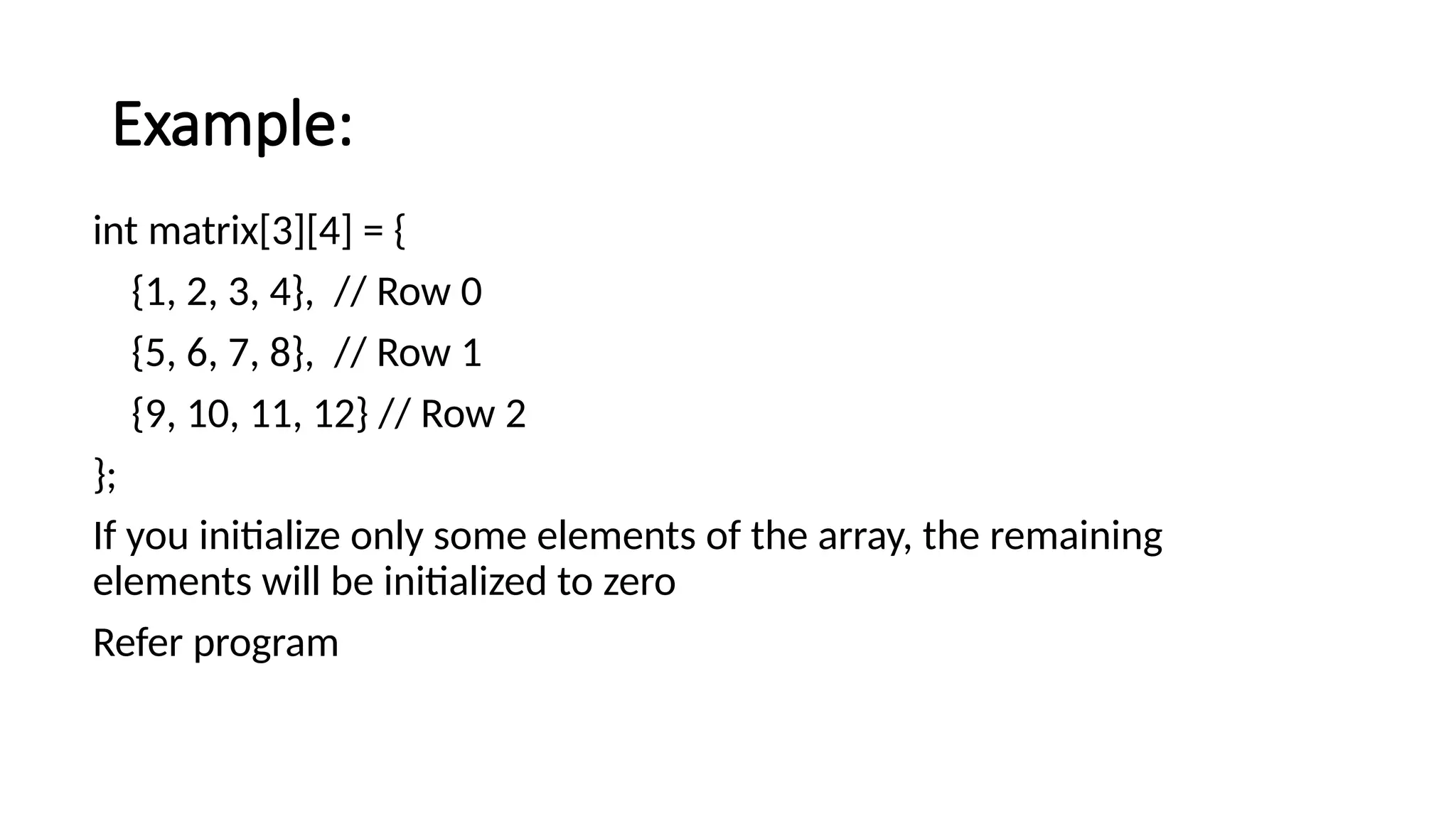 Example: int matrix[3][4] = { {1, 2, 3, 4}, // Row 0 {5, 6, 7, 8}, // Row 1 {9, 10, 11, 12} // Row 2 }; If you initialize only some elements of the array, the remaining elements will be initialized to zero Refer program 