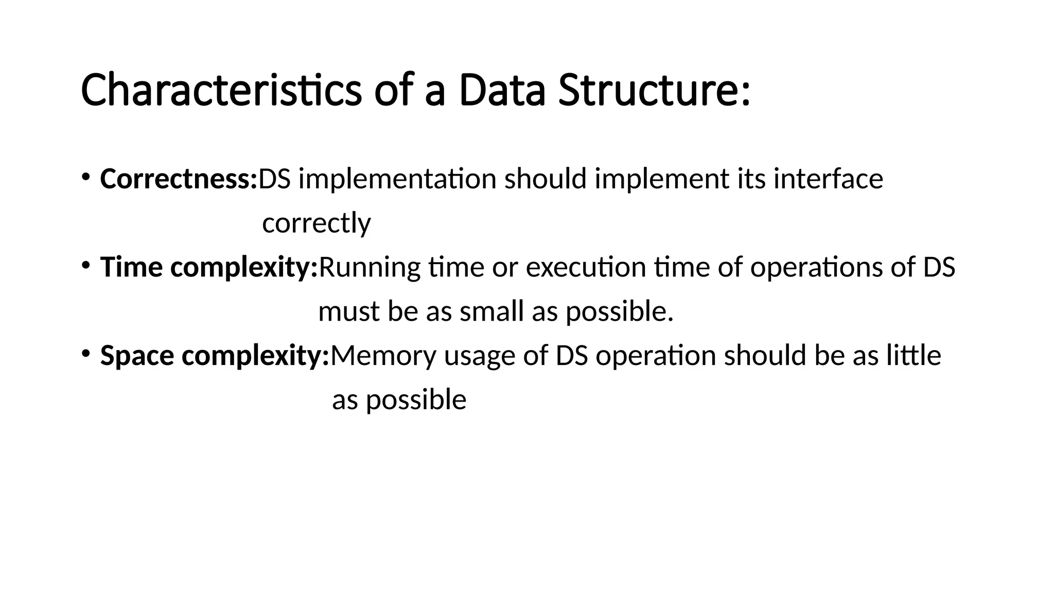 Characteristics of a Data Structure: • Correctness:DS implementation should implement its interface correctly • Time complexity:Running time or execution time of operations of DS must be as small as possible. • Space complexity:Memory usage of DS operation should be as little as possible 